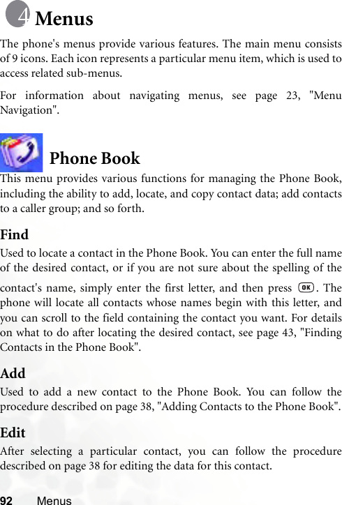 92 MenusMenusThe phone&apos;s menus provide various features. The main menu consistsof 9 icons. Each icon represents a particular menu item, which is used toaccess related sub-menus.For information about navigating menus, see page 23, &quot;MenuNavigation&quot;.Phone BookThis menu provides various functions for managing the Phone Book,including the ability to add, locate, and copy contact data; add contactsto a caller group; and so forth.FindUsed to locate a contact in the Phone Book. You can enter the full nameof the desired contact, or if you are not sure about the spelling of thecontact&apos;s name, simply enter the first letter, and then press  . Thephone will locate all contacts whose names begin with this letter, andyou can scroll to the field containing the contact you want. For detailson what to do after locating the desired contact, see page 43, &quot;FindingContacts in the Phone Book&quot;.AddUsed to add a new contact to the Phone Book. You can follow theprocedure described on page 38, &quot;Adding Contacts to the Phone Book&quot;.EditAfter selecting a particular contact, you can follow the proceduredescribed on page 38 for editing the data for this contact.