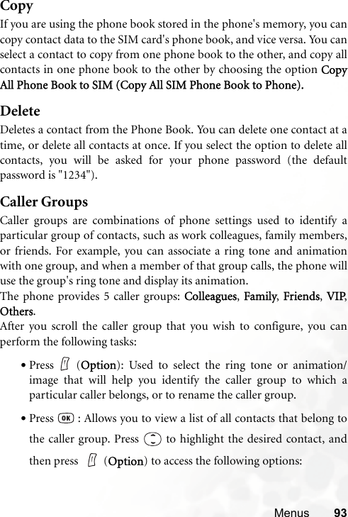 Menus 93CopyIf you are using the phone book stored in the phone&apos;s memory, you cancopy contact data to the SIM card&apos;s phone book, and vice versa. You canselect a contact to copy from one phone book to the other, and copy allcontacts in one phone book to the other by choosing the option CopyAll Phone Book to SIM (Copy All SIM Phone Book to Phone).DeleteDeletes a contact from the Phone Book. You can delete one contact at atime, or delete all contacts at once. If you select the option to delete allcontacts, you will be asked for your phone password (the defaultpassword is &quot;1234&quot;).Caller GroupsCaller groups are combinations of phone settings used to identify aparticular group of contacts, such as work colleagues, family members,or friends. For example, you can associate a ring tone and animationwith one group, and when a member of that group calls, the phone willuse the group&apos;s ring tone and display its animation.The phone provides 5 caller groups: Colleagues, Family, Friends, VIP,Others.After you scroll the caller group that you wish to configure, you canperform the following tasks:•Press (Option): Used to select the ring tone or animation/image that will help you identify the caller group to which aparticular caller belongs, or to rename the caller group.•Press   : Allows you to view a list of all contacts that belong tothe caller group. Press   to highlight the desired contact, andthen press  (Option) to access the following options: