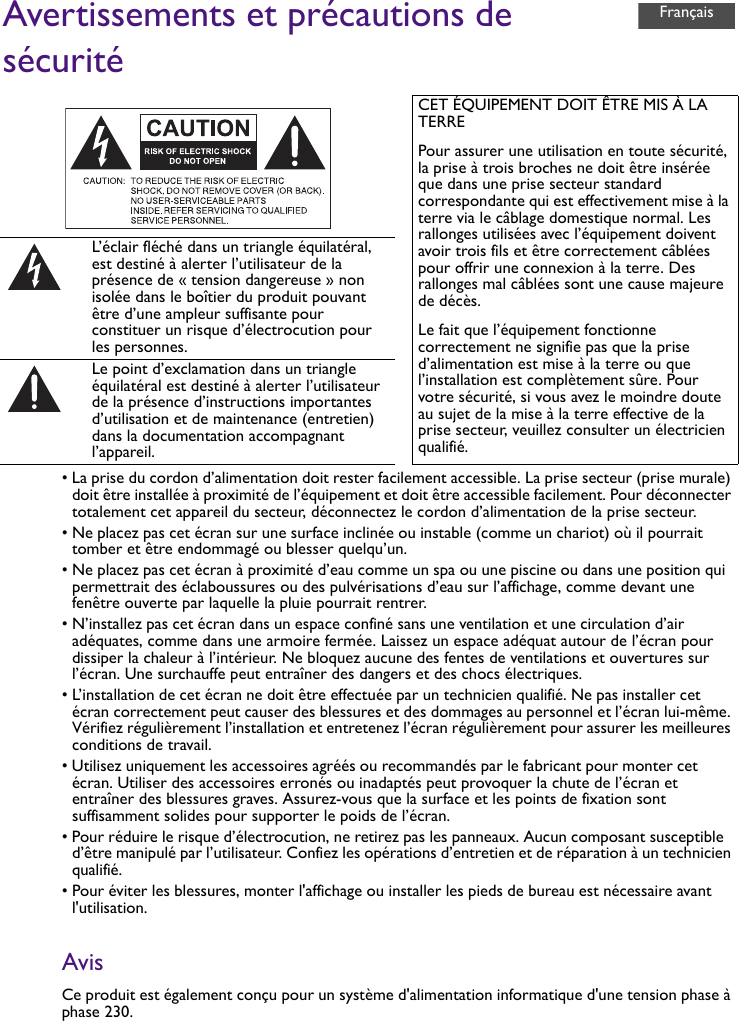 Avertissements et précautions de sécurité• La prise du cordon d’alimentation doit rester facilement accessible. La prise secteur (prise murale) doit être installée à proximité de l’équipement et doit être accessible facilement. Pour déconnecter totalement cet appareil du secteur, déconnectez le cordon d’alimentation de la prise secteur.• Ne placez pas cet écran sur une surface inclinée ou instable (comme un chariot) où il pourrait tomber et être endommagé ou blesser quelqu’un.• Ne placez pas cet écran à proximité d’eau comme un spa ou une piscine ou dans une position qui permettrait des éclaboussures ou des pulvérisations d’eau sur l’affichage, comme devant une fenêtre ouverte par laquelle la pluie pourrait rentrer.• N’installez pas cet écran dans un espace confiné sans une ventilation et une circulation d’air adéquates, comme dans une armoire fermée. Laissez un espace adéquat autour de l’écran pour dissiper la chaleur à l’intérieur. Ne bloquez aucune des fentes de ventilations et ouvertures sur l’écran. Une surchauffe peut entraîner des dangers et des chocs électriques.• L’installation de cet écran ne doit être effectuée par un technicien qualifié. Ne pas installer cet écran correctement peut causer des blessures et des dommages au personnel et l’écran lui-même. Vérifiez régulièrement l’installation et entretenez l’écran régulièrement pour assurer les meilleures conditions de travail.• Utilisez uniquement les accessoires agréés ou recommandés par le fabricant pour monter cet écran. Utiliser des accessoires erronés ou inadaptés peut provoquer la chute de l’écran et entraîner des blessures graves. Assurez-vous que la surface et les points de fixation sont suffisamment solides pour supporter le poids de l’écran.• Pour réduire le risque d’électrocution, ne retirez pas les panneaux. Aucun composant susceptible d’être manipulé par l’utilisateur. Confiez les opérations d’entretien et de réparation à un technicien qualifié.• Pour éviter les blessures, monter l&apos;affichage ou installer les pieds de bureau est nécessaire avant l&apos;utilisation.AvisCe produit est également conçu pour un système d&apos;alimentation informatique d&apos;une tension phase à phase 230.CET ÉQUIPEMENT DOIT ÊTRE MIS À LA TERREPour assurer une utilisation en toute sécurité, la prise à trois broches ne doit être insérée que dans une prise secteur standard correspondante qui est effectivement mise à la terre via le câblage domestique normal. Les rallonges utilisées avec l’équipement doivent avoir trois fils et être correctement câblées pour offrir une connexion à la terre. Des rallonges mal câblées sont une cause majeure de décès.Le fait que l’équipement fonctionne correctement ne signifie pas que la prise d’alimentation est mise à la terre ou que l’installation est complètement sûre. Pour votre sécurité, si vous avez le moindre doute au sujet de la mise à la terre effective de la prise secteur, veuillez consulter un électricien qualifié.L’éclair fléché dans un triangle équilatéral, est destiné à alerter l’utilisateur de la présence de « tension dangereuse » non isolée dans le boîtier du produit pouvant être d’une ampleur suffisante pour constituer un risque d’électrocution pour les personnes.Le point d’exclamation dans un triangle équilatéral est destiné à alerter l’utilisateur de la présence d’instructions importantes d’utilisation et de maintenance (entretien) dans la documentation accompagnant l’appareil.Français