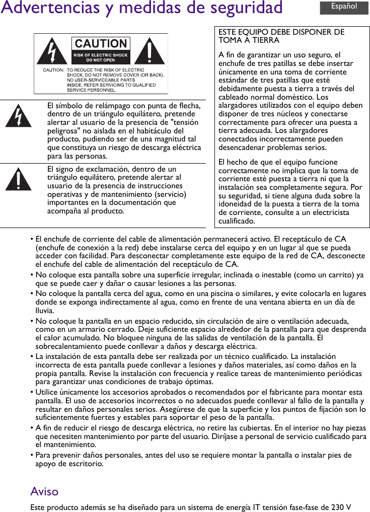 Advertencias y medidas de seguridad• El enchufe de corriente del cable de alimentación permanecerá activo. El receptáculo de CA (enchufe de conexión a la red) debe instalarse cerca del equipo y en un lugar al que se pueda acceder con facilidad. Para desconectar completamente este equipo de la red de CA, desconecte el enchufe del cable de alimentación del receptáculo de CA.• No coloque esta pantalla sobre una superficie irregular, inclinada o inestable (como un carrito) ya que se puede caer y dañar o causar lesiones a las personas.• No coloque la pantalla cerca del agua, como en una piscina o similares, y evite colocarla en lugares donde se exponga indirectamente al agua, como en frente de una ventana abierta en un día de lluvia.• No coloque la pantalla en un espacio reducido, sin circulación de aire o ventilación adecuada, como en un armario cerrado. Deje suficiente espacio alrededor de la pantalla para que desprenda el calor acumulado. No bloquee ninguna de las salidas de ventilación de la pantalla. El sobrecalentamiento puede conllevar a daños y descarga eléctrica.• La instalación de esta pantalla debe ser realizada por un técnico cualificado. La instalación incorrecta de esta pantalla puede conllevar a lesiones y daños materiales, así como daños en la propia pantalla. Revise la instalación con frecuencia y realice tareas de mantenimiento periódicas para garantizar unas condiciones de trabajo óptimas.• Utilice únicamente los accesorios aprobados o recomendados por el fabricante para montar esta pantalla. El uso de accesorios incorrectos o no adecuados puede conllevar al fallo de la pantalla y resultar en daños personales serios. Asegúrese de que la superficie y los puntos de fijación son lo suficientemente fuertes y estables para soportar el peso de la pantalla.• A fin de reducir el riesgo de descarga eléctrica, no retire las cubiertas. En el interior no hay piezas que necesiten mantenimiento por parte del usuario. Diríjase a personal de servicio cualificado para el mantenimiento.• Para prevenir daños personales, antes del uso se requiere montar la pantalla o instalar pies de apoyo de escritorio.AvisoEste producto además se ha diseñado para un sistema de energía IT tensión fase-fase de 230 VESTE EQUIPO DEBE DISPONER DE TOMA A TIERRAA fin de garantizar un uso seguro, el enchufe de tres patillas se debe insertar únicamente en una toma de corriente estándar de tres patillas que esté debidamente puesta a tierra a través del cableado normal doméstico. Los alargadores utilizados con el equipo deben disponer de tres núcleos y conectarse correctamente para ofrecer una puesta a tierra adecuada. Los alargadores conectados incorrectamente pueden desencadenar problemas serios.El hecho de que el equipo funcione correctamente no implica que la toma de corriente esté puesta a tierra ni que la instalación sea completamente segura. Por su seguridad, si tiene alguna duda sobre la idoneidad de la puesta a tierra de la toma de corriente, consulte a un electricista cualificado.El símbolo de relámpago con punta de flecha, dentro de un triángulo equilátero, pretende alertar al usuario de la presencia de &quot;tensión peligrosa&quot; no aislada en el habitáculo del producto, pudiendo ser de una magnitud tal que constituya un riesgo de descarga eléctrica para las personas.El signo de exclamación, dentro de un triángulo equilátero, pretende alertar al usuario de la presencia de instrucciones operativas y de mantenimiento (servicio) importantes en la documentación que acompaña al producto.Español