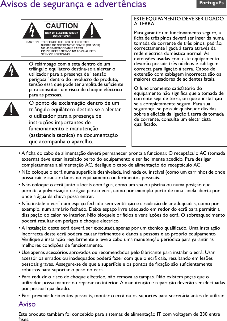 Avisos de segurança e advertências• A ficha do cabo de alimentação deverá permanecer pronta a funcionar. O receptáculo AC (tomada externa) deve estar instalado perto do equipamento e ser facilmente acedido. Para desligar completamente a alimentação AC, desligue o cabo de alimentação do receptáculo AC.• Não coloque o ecrã numa superfície desnivelada, inclinada ou instável (como um carrinho) de onde possa cair e causar danos no equipamento ou ferimentos pessoais.• Não coloque o ecrã junto a locais com água, como um spa ou piscina ou numa posição que permita a pulverização de água para o ecrã, como por exemplo perto de uma janela aberta por onde a água da chuva possa entrar.• Não instale o ecrã num espaço fechado sem ventilação e circulação de ar adequadas, como por exemplo, num armário fechado. Deixe espaço livre adequado em redor do ecrã para permitir a dissipação do calor no interior. Não bloqueie orifícios e ventilações do ecrã. O sobreaquecimento poderá resultar em perigos e choque eléctrico.• A instalação deste ecrã deverá ser executada apenas por um técnico qualificado. Uma instalação incorrecta deste ecrã poderá causar ferimentos e danos a pessoas e ao próprio equipamento. Verifique a instalação regularmente e leve a cabo uma manutenção periódica para garantir as melhores condições de funcionamento.• Use apenas acessórios aprovados ou recomendados pelo fabricante para instalar o ecrã. Usar acessórios errados ou inadequados poderá fazer com que o ecrã caia, resultando em lesões pessoais graves. Assegure-se de que a superfície e os pontos de fixação são suficientemente robustos para suportar o peso do ecrã.• Para reduzir o risco de choque eléctrico, não remova as tampas. Não existem peças que o utilizador possa manter ou reparar no interior. A manutenção e reparação deverão ser efectuadas por pessoal qualificado.• Para prevenir ferimentos pessoais, montar o ecrã ou os suportes para secretária antes de utilizar.AvisoEste produto também foi concebido para sistemas de alimentação IT com voltagem de 230 entre fases.ESTE EQUIPAMENTO DEVE SER LIGADO À TERRAPara garantir um funcionamento seguro, a ficha de três pinos deverá ser inserida numa tomada de corrente de três pinos, padrão, correctamente ligada à terra através da rede eléctrica doméstica normal. As extensões usadas com este equipamento deverão possuir três núcleos e cablagem correcta para ligação à terra. Cabos de extensão com cablagem incorrecta são os maiores causadores de acidentes fatais.O funcionamento satisfatório do equipamento não significa que a tomada de corrente seja de terra, ou que a instalação seja completamente segura. Para sua segurança, se possuir quaisquer dúvidas sobre a eficácia da ligação à terra da tomada de corrente, consulte um electricista qualificado.O relâmpago com a seta dentro de um triângulo equilátero destina-se a alertar o utilizador para a presença de “tensão perigosa” dentro do invólucro do produto, tensão essa que pode ter amplitude suficiente para constituir um risco de choque eléctrico para as pessoas.O ponto de exclamação dentro de um triângulo equilátero destina-se a alertar o utilizador para a presença de instruções importantes de funcionamento e manutenção (assistência técnica) na documentação que acompanha o aparelho.Português