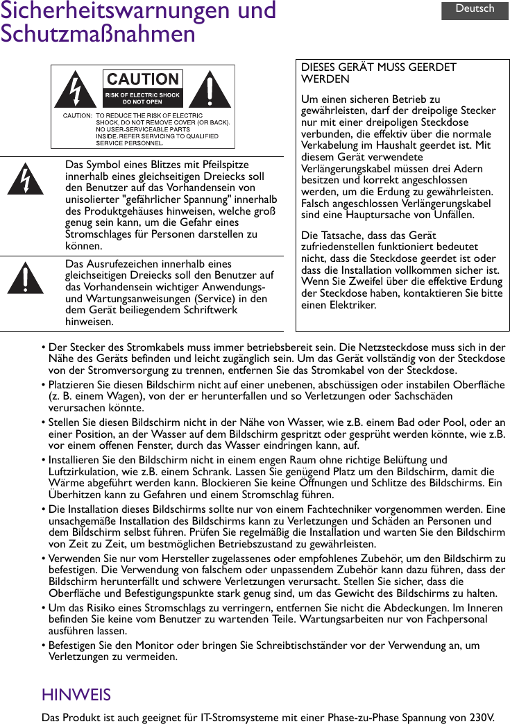 Sicherheitswarnungen und Schutzmaßnahmen• Der Stecker des Stromkabels muss immer betriebsbereit sein. Die Netzsteckdose muss sich in der Nähe des Geräts befinden und leicht zugänglich sein. Um das Gerät vollständig von der Steckdose von der Stromversorgung zu trennen, entfernen Sie das Stromkabel von der Steckdose.• Platzieren Sie diesen Bildschirm nicht auf einer unebenen, abschüssigen oder instabilen Oberfläche (z. B. einem Wagen), von der er herunterfallen und so Verletzungen oder Sachschäden verursachen könnte.• Stellen Sie diesen Bildschirm nicht in der Nähe von Wasser, wie z.B. einem Bad oder Pool, oder an einer Position, an der Wasser auf dem Bildschirm gespritzt oder gesprüht werden könnte, wie z.B. vor einem offenen Fenster, durch das Wasser eindringen kann, auf.• Installieren Sie den Bildschirm nicht in einem engen Raum ohne richtige Belüftung und Luftzirkulation, wie z.B. einem Schrank. Lassen Sie genügend Platz um den Bildschirm, damit die Wärme abgeführt werden kann. Blockieren Sie keine Öffnungen und Schlitze des Bildschirms. Ein Überhitzen kann zu Gefahren und einem Stromschlag führen.• Die Installation dieses Bildschirms sollte nur von einem Fachtechniker vorgenommen werden. Eine unsachgemäße Installation des Bildschirms kann zu Verletzungen und Schäden an Personen und dem Bildschirm selbst führen. Prüfen Sie regelmäßig die Installation und warten Sie den Bildschirm von Zeit zu Zeit, um bestmöglichen Betriebszustand zu gewährleisten.• Verwenden Sie nur vom Hersteller zugelassenes oder empfohlenes Zubehör, um den Bildschirm zu befestigen. Die Verwendung von falschem oder unpassendem Zubehör kann dazu führen, dass der Bildschirm herunterfällt und schwere Verletzungen verursacht. Stellen Sie sicher, dass die Oberfläche und Befestigungspunkte stark genug sind, um das Gewicht des Bildschirms zu halten.• Um das Risiko eines Stromschlags zu verringern, entfernen Sie nicht die Abdeckungen. Im Inneren befinden Sie keine vom Benutzer zu wartenden Teile. Wartungsarbeiten nur von Fachpersonal ausführen lassen.• Befestigen Sie den Monitor oder bringen Sie Schreibtischständer vor der Verwendung an, um Verletzungen zu vermeiden.HINWEISDas Produkt ist auch geeignet für IT-Stromsysteme mit einer Phase-zu-Phase Spannung von 230V.DIESES GERÄT MUSS GEERDET WERDENUm einen sicheren Betrieb zu gewährleisten, darf der dreipolige Stecker nur mit einer dreipoligen Steckdose verbunden, die effektiv über die normale Verkabelung im Haushalt geerdet ist. Mit diesem Gerät verwendete Verlängerungskabel müssen drei Adern besitzen und korrekt angeschlossen werden, um die Erdung zu gewährleisten. Falsch angeschlossen Verlängerungskabel sind eine Hauptursache von Unfällen.Die Tatsache, dass das Gerät zufriedenstellen funktioniert bedeutet nicht, dass die Steckdose geerdet ist oder dass die Installation vollkommen sicher ist. Wenn Sie Zweifel über die effektive Erdung der Steckdose haben, kontaktieren Sie bitte einen Elektriker.Das Symbol eines Blitzes mit Pfeilspitze innerhalb eines gleichseitigen Dreiecks soll den Benutzer auf das Vorhandensein von unisolierter &quot;gefährlicher Spannung&quot; innerhalb des Produktgehäuses hinweisen, welche groß genug sein kann, um die Gefahr eines Stromschlages für Personen darstellen zu können.Das Ausrufezeichen innerhalb eines gleichseitigen Dreiecks soll den Benutzer auf das Vorhandensein wichtiger Anwendungs- und Wartungsanweisungen (Service) in den dem Gerät beiliegendem Schriftwerk hinweisen.Deutsch