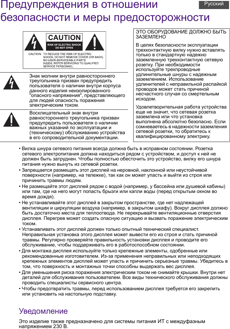 Предупреждения в отношении безопасности и меры предосторожности• Вилка шнура сетевого питания всегда должна быть в исправном состоянии. Розетка сетевого электропитания должна находиться рядом с устройством, и доступ к ней не должен быть затруднен. Чтобы полностью обесточить это устройство, вилку его шнура питания нужно вынуть из сетевой розетки.• Запрещается размещать этот дисплей на неровной, наклонной или неустойчивой поверхности (например, на тележке), так как он может упасть и выйти из строя или причинить травмы людям.• Не размещайте этот дисплей рядом с водой (например, у бассейна или душевой кабины) или там, где на него могут попасть брызги или капли воды (перед открытым окном во время дождя).• Не устанавливайте этот дисплей в закрытом пространстве, где нет надлежащей вентиляции и циркуляции воздуха (например, в закрытом шкафу). Вокруг дисплея должно быть достаточно места для теплоотвода. Не перекрывайте вентиляционные отверстия дисплея. Перегрев может создать опасную ситуацию и вызвать поражение электрическим током.• Устанавливать этот дисплей должен только опытный технический специалист. Неправильная установка этого дисплея может вывести его из строя и стать причиной травмы. Регулярно проверяйте правильность установки дисплея и проводите его обслуживание, чтобы поддерживать его в работоспособном состоянии.• Для монтажа дисплея используйте только крепежные элементы, одобренные или рекомендованные изготовителем. Из-за применения неправильных или неподходящих крепежных элементов дисплей может упасть и причинить серьезные травмы. Убедитесь в том, что поверхность и монтажных точки способны выдержать вес дисплея.• Для уменьшения риска поражения электрическим током не снимайте крышки. Внутри нет деталей для обслуживания пользователем. Все виды технического обслуживания должны проводить специалисты сервисного центра.• Чтобы предотвратить травмы, перед использованием дисплея требуется его закрепить или установить на настольную подставку.УведомлениеЭто изделие также предназначено для системы питания ИТ с междуфазным напряжением 230 В.ЭТО ОБОРУДОВАНИЕ ДОЛЖНО БЫТЬ ЗАЗЕМЛЕНОВ целях безопасности эксплуатации трехконтактную вилку нужно вставлять только в стандартную надежно заземленную трехконтактную сетевую розетку. При необходимости используйте трехпроводные удлинительные шнуры с надежным заземлением. Использование удлинителей с неправильной распайкой проводов может стать причиной несчастного случая со смертельным исходом.Удовлетворительная работа устройства еще не значит, что сетевая розетка заземлена или что установка выполнена абсолютно безопасно. Если сомневаетесь в надежности заземления сетевой розетки, то обратитесь к квалифицированному электрику.Знак молнии внутри равностороннего треугольника призван предупредить пользователя о наличии внутри корпуса данного изделия неизолированного &quot;опасного напряжения&quot;, представляющего для людей опасность поражения электрическим током.Восклицательный знак внутри равностороннего треугольника призван предупредить пользователя о наличии важных указаний по эксплуатации и (техническому) обслуживанию устройства в его сопроводительной документации.Русский