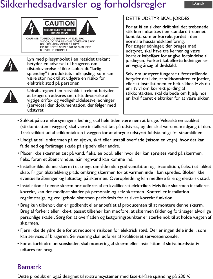 Sikkerhedsadvarsler og forholdsregler• Stikket på strømforsyningens ledning skal hele tiden være nem at bruge. Vekselstrømsstikket (stikkontakten i væggen) skal være installeret tæt på udstyret, og der skal være nem adgang til den. Træk stikket ud af stikkontakten i væggen for at afbryde udstyret fuldstændigt fra strømkilden.• Undgå at stille skærmen på en ujævn, skrå eller ustabil overflade (såsom en vogn), hvor det kan falde ned og forårsage skade på sig selv eller andre.• Placer ikke skærmen tæt på vand, f.eks. en pool, eller hvor der kan sprøjtes vand på skærmen, f.eks. foran et åbent vindue, når regnvand kan komme ind.• Installer ikke denne skærm i et trangt område uden god ventilation og aircondition, f.eks. i et lukket skab. Frigør tilstrækkelig plads omkring skærmen for at varmen inde i kan spredes. Bloker ikke eventuelle åbninger og luftudtag på skærmen. Overophedning kan medføre fare og elektrisk stød.• Installation af denne skærm bør udføres af en kvalificeret elektriker. Hvis ikke skærmen installeres korrekt, kan det medføre skader på personale og selv skærmen. Kontroller installation regelmæssigt, og vedligehold skærmen periodevis for at sikre korrekt funktion.• Brug kun tilbehør, der er godkendt eller anbefalet af producenten til at montere denne skærm. Brug af forkert eller ikke-tilpasset tilbehør kan medføre, at skærmen falder og forårsager alvorlige personlige skader. Sørg for, at overfladen og fastgøringspunkter er stærke nok til at holde vægten af skærmen.• Fjern ikke de ydre dele for at reducere risikoen for elektrisk stød. Der er ingen dele inde i, som kan services af brugeren. Servicering skal udføres af kvalificeret servicepersonale.• For at forhindre personskader, skal montering af skærm eller installation af skrivebordsstativ udføres før brug.BemærkDette produkt er også designet til it-strømsystemer med fase-til-fase spænding på 230 V.DETTE UDSTYR SKAL JORDESFor at få en sikker drift skal det trebenede stik kun indsættes i en standard trebenet kontakt, som er korrekt jordet i den normale husstandskabelføring. Forlængerledninger, der bruges med udstyret, skal have tre kerner og være korrekt kabelført for at give forbindelse til jordingen. Forkert kabelførte ledninger er en vigtig årsag til dødsfald.Selv om udstyret fungerer tilfredsstillende betyder det ikke, at stikkontakten er jordet, eller at installationen er helt sikker. Hvis du er i tvivl om korrekt jording af stikkontakten, skal du bede om hjælp hos en kvalificeret elektriker for at være sikker.Lyn med pilesymbolet i en retsidet trekant betyder en advarsel til brugeren om tilstedeværelse af ikke-isoleredt &quot;farlig spænding&quot; i produktets indkapsling, som kan være stor nok til at udgøre en risiko for elektrisk stød på personer.Udråbstegnet i en retvinklet trekant betyder, at brugeren advares om tilstedeværelse af vigtige drifts- og vedligeholdelsesvejledninger (service) i den dokumentation, der følger med udstyret.Dansk