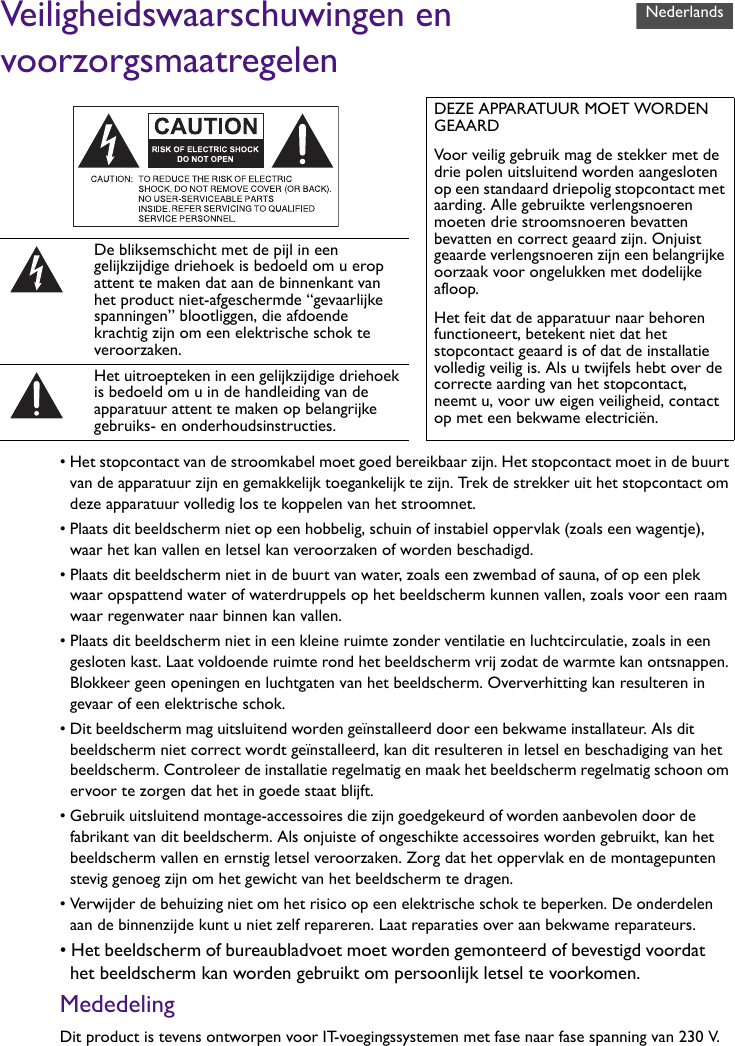 Veiligheidswaarschuwingen en voorzorgsmaatregelen• Het stopcontact van de stroomkabel moet goed bereikbaar zijn. Het stopcontact moet in de buurt van de apparatuur zijn en gemakkelijk toegankelijk te zijn. Trek de strekker uit het stopcontact om deze apparatuur volledig los te koppelen van het stroomnet.• Plaats dit beeldscherm niet op een hobbelig, schuin of instabiel oppervlak (zoals een wagentje), waar het kan vallen en letsel kan veroorzaken of worden beschadigd.• Plaats dit beeldscherm niet in de buurt van water, zoals een zwembad of sauna, of op een plek waar opspattend water of waterdruppels op het beeldscherm kunnen vallen, zoals voor een raam waar regenwater naar binnen kan vallen.• Plaats dit beeldscherm niet in een kleine ruimte zonder ventilatie en luchtcirculatie, zoals in een gesloten kast. Laat voldoende ruimte rond het beeldscherm vrij zodat de warmte kan ontsnappen. Blokkeer geen openingen en luchtgaten van het beeldscherm. Oververhitting kan resulteren in gevaar of een elektrische schok.• Dit beeldscherm mag uitsluitend worden geïnstalleerd door een bekwame installateur. Als dit beeldscherm niet correct wordt geïnstalleerd, kan dit resulteren in letsel en beschadiging van het beeldscherm. Controleer de installatie regelmatig en maak het beeldscherm regelmatig schoon om ervoor te zorgen dat het in goede staat blijft.• Gebruik uitsluitend montage-accessoires die zijn goedgekeurd of worden aanbevolen door de fabrikant van dit beeldscherm. Als onjuiste of ongeschikte accessoires worden gebruikt, kan het beeldscherm vallen en ernstig letsel veroorzaken. Zorg dat het oppervlak en de montagepunten stevig genoeg zijn om het gewicht van het beeldscherm te dragen.• Verwijder de behuizing niet om het risico op een elektrische schok te beperken. De onderdelen aan de binnenzijde kunt u niet zelf repareren. Laat reparaties over aan bekwame reparateurs.• Het beeldscherm of bureaubladvoet moet worden gemonteerd of bevestigd voordat het beeldscherm kan worden gebruikt om persoonlijk letsel te voorkomen.MededelingDit product is tevens ontworpen voor IT-voegingssystemen met fase naar fase spanning van 230 V.DEZE APPARATUUR MOET WORDEN GEAARDVoor veilig gebruik mag de stekker met de drie polen uitsluitend worden aangesloten op een standaard driepolig stopcontact met aarding. Alle gebruikte verlengsnoeren moeten drie stroomsnoeren bevatten bevatten en correct geaard zijn. Onjuist geaarde verlengsnoeren zijn een belangrijke oorzaak voor ongelukken met dodelijke afloop.Het feit dat de apparatuur naar behoren functioneert, betekent niet dat het stopcontact geaard is of dat de installatie volledig veilig is. Als u twijfels hebt over de correcte aarding van het stopcontact, neemt u, voor uw eigen veiligheid, contact op met een bekwame electriciën.De bliksemschicht met de pijl in een gelijkzijdige driehoek is bedoeld om u erop attent te maken dat aan de binnenkant van het product niet-afgeschermde “gevaarlijke spanningen” blootliggen, die afdoende krachtig zijn om een elektrische schok te veroorzaken.Het uitroepteken in een gelijkzijdige driehoek is bedoeld om u in de handleiding van de apparatuur attent te maken op belangrijke gebruiks- en onderhoudsinstructies.Nederlands