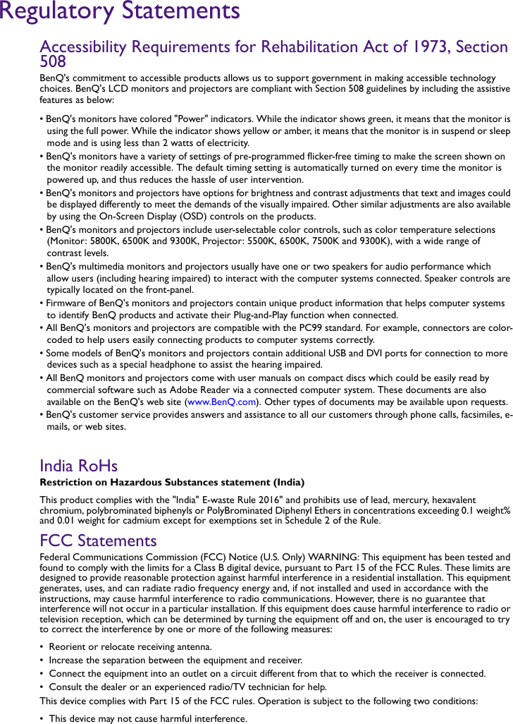 Regulatory StatementsAccessibility Requirements for Rehabilitation Act of 1973, Section 508BenQ&apos;s commitment to accessible products allows us to support government in making accessible technology choices. BenQ&apos;s LCD monitors and projectors are compliant with Section 508 guidelines by including the assistive features as below:• BenQ&apos;s monitors have colored &quot;Power&quot; indicators. While the indicator shows green, it means that the monitor is using the full power. While the indicator shows yellow or amber, it means that the monitor is in suspend or sleep mode and is using less than 2 watts of electricity.• BenQ&apos;s monitors have a variety of settings of pre-programmed flicker-free timing to make the screen shown on the monitor readily accessible. The default timing setting is automatically turned on every time the monitor is powered up, and thus reduces the hassle of user intervention.• BenQ&apos;s monitors and projectors have options for brightness and contrast adjustments that text and images could be displayed differently to meet the demands of the visually impaired. Other similar adjustments are also available by using the On-Screen Display (OSD) controls on the products.• BenQ&apos;s monitors and projectors include user-selectable color controls, such as color temperature selections (Monitor: 5800K, 6500K and 9300K, Projector: 5500K, 6500K, 7500K and 9300K), with a wide range of contrast levels.• BenQ&apos;s multimedia monitors and projectors usually have one or two speakers for audio performance which allow users (including hearing impaired) to interact with the computer systems connected. Speaker controls are typically located on the front-panel. • Firmware of BenQ&apos;s monitors and projectors contain unique product information that helps computer systems to identify BenQ products and activate their Plug-and-Play function when connected.• All BenQ&apos;s monitors and projectors are compatible with the PC99 standard. For example, connectors are color-coded to help users easily connecting products to computer systems correctly.• Some models of BenQ&apos;s monitors and projectors contain additional USB and DVI ports for connection to more devices such as a special headphone to assist the hearing impaired.• All BenQ monitors and projectors come with user manuals on compact discs which could be easily read by commercial software such as Adobe Reader via a connected computer system. These documents are also available on the BenQ&apos;s web site (www.BenQ.com). Other types of documents may be available upon requests.• BenQ&apos;s customer service provides answers and assistance to all our customers through phone calls, facsimiles, e-mails, or web sites.India RoHsRestriction on Hazardous Substances statement (India)This product complies with the &quot;India&quot; E-waste Rule 2016&quot; and prohibits use of lead, mercury, hexavalent chromium, polybrominated biphenyls or PolyBrominated Diphenyl Ethers in concentrations exceeding 0.1 weight% and 0.01 weight for cadmium except for exemptions set in Schedule 2 of the Rule.FCC StatementsFederal Communications Commission (FCC) Notice (U.S. Only) WARNING: This equipment has been tested and found to comply with the limits for a Class B digital device, pursuant to Part 15 of the FCC Rules. These limits are designed to provide reasonable protection against harmful interference in a residential installation. This equipment generates, uses, and can radiate radio frequency energy and, if not installed and used in accordance with the instructions, may cause harmful interference to radio communications. However, there is no guarantee that interference will not occur in a particular installation. If this equipment does cause harmful interference to radio or television reception, which can be determined by turning the equipment off and on, the user is encouraged to try to correct the interference by one or more of the following measures:•  Reorient or relocate receiving antenna.•  Increase the separation between the equipment and receiver.•  Connect the equipment into an outlet on a circuit different from that to which the receiver is connected.•  Consult the dealer or an experienced radio/TV technician for help.This device complies with Part 15 of the FCC rules. Operation is subject to the following two conditions:•  This device may not cause harmful interference.