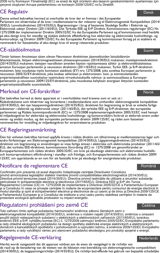 2008 no’lu Komisyon Yönetmeliği (EC) ve enerji ile ilgili ürünlerin eko-tasarım gereksinimlerinin ayarlanması için çerçeve oluşturan Avrupa parlamentosu ve konseyin 2009/125/EC no’lu Direktifi.CE RegulativDenne enhed bekræftes hermed at overholde de krav der er fremsat i det Europæiske Parlament om tilnærmelse af de love i medlemsstaterne der relaterer sig til Elektromagnetisk Kompatibilitet (2014/30/EU); Lavvoltsdirektivet (2014/35/EU); Begrænsninger i brug af bestemte Skadelige Stoffer i Elektrisk og Elektronisk udstyr Direktiv (2011/65/EU), Det Tyrkiske EEE og ErP Direktiv, Kommissionens reguleringer (EC) Nr. 1275/2008 der implementerer Direktiv 2005/32/EC fra det Europæiske Parlament og af kommissionen med henblik på øko-design krav for standby og slukket elektrisk effektforbrug hos elektriske og elektroniske husholdnings- og kontorudstyr, og Direktiv 2009/125/EC fra det Europæiske Parlament og kommissionen forsøg på at etablere et rammeværk for fastsættelse af øko-design krav til energi relaterede produkter.CE-säädösilmoitusTämän laitteen ilmoitetaan täten olevan Neuvoston direktiivien jäsenvaltioiden lainsäädännön lähentämisestä, liittyen elektromagneettiseen yhteensopivuuteen (2014/30/EU) mukainen; matalajännitedirektiivin (2014/35/EU) mukainen; tiettyjen vaarallisten aineiden käytön rajoittamisesta sähkö- ja elektroniikkalaitteissa annetun Euroopan parlamentin ja neuvoston direktiivin (2011/65/EU) mukainen, Turkin EEE- ja ErP-direktiivin mukainen; laite noudattaa myös komission säädöstä (EY) nro 1275/2008, joka soveltaa Euroopan parlamentin ja neuvoston 2005/32/EY-direktiiviä, joka koskee sähköisen ja elektronisten- koti- ja toimistolaitteiden ympäristöystävällisen suunnittelun vaatimuksia virrankulutukselle valmius- ja sammutustilassa ja Euroopan parlamentin ja neuvoston 2009/125/EY-direktiiviä, joka muodostaa kehyksen energiaan liittyvien tuotteiden ympäristöystävälliselle suunnittelulle.Merknad om CE-forskrifterDet bekreftes herved at dette apparatet er i overholdelse med kravene som er satt ut i Rådsdirektivene som tilnærmer seg lovverkene i medlemslandene som omhandler elektromagnetisk kompabilitet (2014/30/EU); det nye høyspenningsdirektivet (2014/35/EU); direktivet for begrensning av bruk av enkelte farlige substanser i elektrisk og elektronisk utstyr (2011/65/EU), det tyrkiske EEE og ErP-direktivet; det europeiske parlamentet og Rådets kommisjonsforskrift (EC) nr. 1275/2008 implementeringsdirektiv 2005/32/EC med hensyn til miljødesignkrav for elektriske og elektroniske husholdnings- og kontorartiklers forbruk av elektrisk strøm under vente- og avslått modus, og det europeiske parlamentets direktiv 2009/125/EC og rådet som fastsetter rammeverket for innstilling av miljødesignkrav for strømrelaterte produkter.CE RegleringsanmärkningDen här enheten bekräftas härmed uppfylla kraven i rådets direktiv om tillnärmning av medlemsstaternas lagar och andra författningar om Elektromagnetisk kompatibilitet (2014/30/EU); Lågspänningsdirektivet (2014/35/EU); direktivet om begränsning av användningen av vissa farliga ämnen i elektriska och elektroniska produkter (2011/65/EU), det turkiska EEE-direktivet; kommissionens förordning (EC) nr. 1275/2008 om genomförandet av Europaparlamentets och rådets direktiv 2005/32/EC om krav på ekodesign elektriska och elektroniska hushålls- och kontorsprodukters elförbrukning i standby- och frånläge, och Europaparlamentets och rådets direktiv 2009/125/EC om upprättande av en ram för att fastställa krav på ekodesign för energirelaterade produkter.Notificare de reglementare CEConfirmăm prin prezenta că acest dispozitiv îndeplineşte cerinţele Directivelor Consiliului privind armonizarea legislaţiilor statelor membre privind compatibilitatea electromagnetică (2014/30/EU); Directiva privind tensiunea joasă (2014/35/EU); Directiva privind restricţiile de utilizare a anumitor substanţe periculoase în echipamentele electrice şi electronice (2011/65/EU), Directiva EEE şi ErP din Turcia; Regulamentul Comisiei (CE) nr. 1275/2008 de implementare a Directivei 2005/32/CE a Parlamentului European şi a Consiliului în ceea ce priveşte cerinţele în materie de ecoproiectare pentru consumul de energie electrică în modul standby şi oprit al echipamentelor electrice şi electronice de uz casnic şi de birou şi Directiva 2009/125/CE a Parlamentului European şi a Consiliului de instituire a unui cadru pentru stabilirea cerinţelor în materie de proiectare ecologică aplicabile produselor cu impact energetic.Regulatorní prohlášení pro země CEToto zařízení tímto splňuje požadavky harmonizační směrnice zákonů členských zemí o elektromagnetické kompatibilitě (2014/30/EU), směrnice o nízkém napětí (2014/35/EU), směrnice o omezení použití jistých nebezpečných substancí v elektrických a elektronických zařízeních (2011/65/EU), tureckou směrnici EEE a ErP, vyhlášku komise (EC) č. 1275/2008 zahrnující směrnici 2005/32/EC Evropského parlamentu a rady ohledně ekologických požadavků na design spotřeby elektrické energie elektrických a elektronických domácích a kancelářských spotřebičů v pohotovostním a vypnutém režimu, a směrnice 2009/125/EC Evropského parlamentu a rady vytvářející rámec pro stanovení požadavků ekodesignu pro produkty spojené s energií.Regelgevende CE-verklaringHierbij wordt vastgesteld dat dit apparaat voldoet aan de eisen als vastgelegd in de richtlijn van de raad op de benadering van de wetten van de lidstaten met betrekking tot elektromagnetische compatibiliteit (2014/30/EU); de laagspanningsrichtlijn (2014/35/EU); De richtlijn betreffende het gebruik van bepaalde schadelijke DanskSuomiNorskSvenskaRomânăČeštinaNederlands