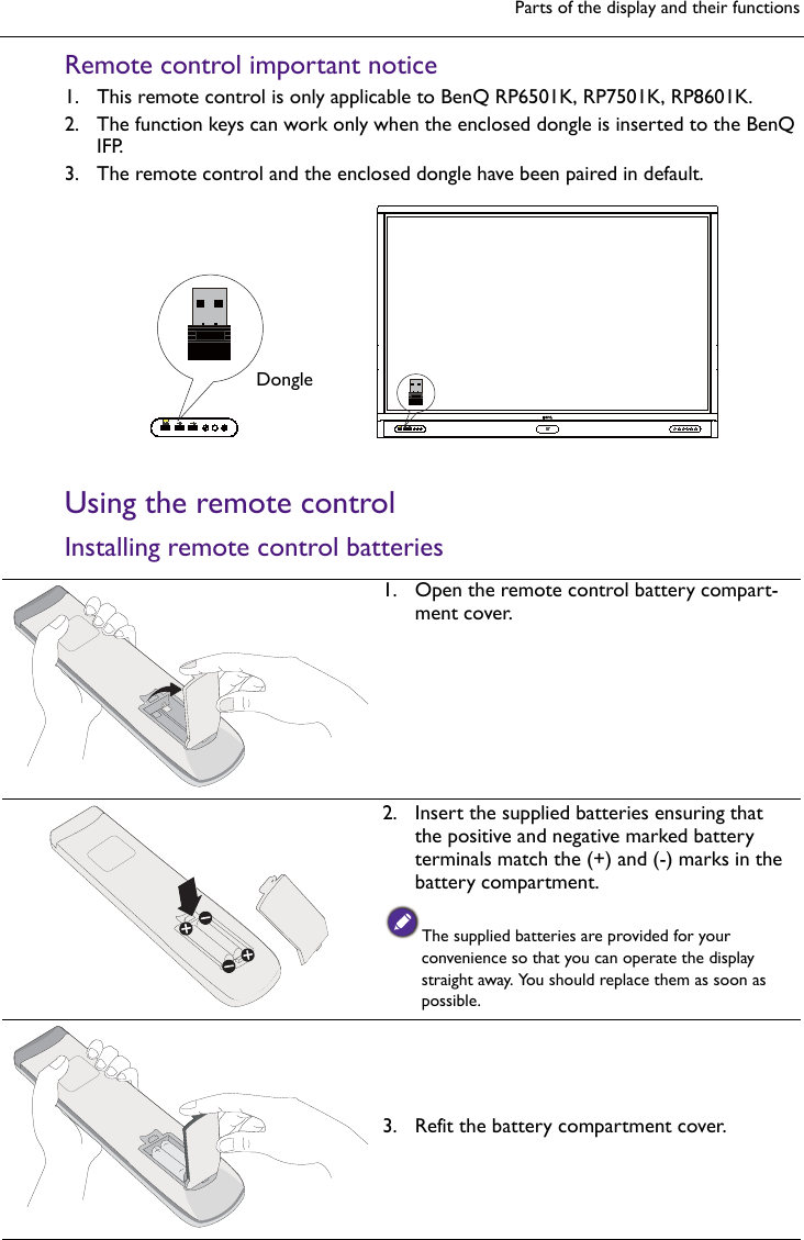 Parts of the display and their functionsRemote control important notice1. This remote control is only applicable to BenQ RP6501K, RP7501K, RP8601K.2. The function keys can work only when the enclosed dongle is inserted to the BenQIFP.3. The remote control and the enclosed dongle have been paired in default.Using the remote controlInstalling remote control batteriesDongle1. Open the remote control battery compart-ment cover.2. Insert the supplied batteries ensuring thatthe positive and negative marked batteryterminals match the (+) and (-) marks in thebattery compartment.The supplied batteries are provided for your convenience so that you can operate the display straight away. You should replace them as soon as possible.3. Refit the battery compartment cover.