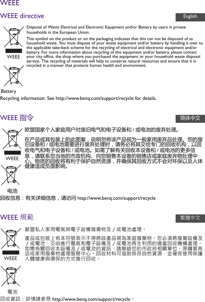 WEEEWEEE directiveRecycling information: See http://www.benq.com/support/recycle for details.WEEE 指令回收信息：有关详细信息，请访问 http://www.benq.com/support/recycleWEEE 規範回收資訊：詳情請參見 http://www.benq.com/support/recycle。Disposal of Waste Electrical and Electronic Equipment and/or Battery by users in private households in the European Union.This symbol on the product or on the packaging indicates that this can not be disposed of as household waste. You must dispose of your waste equipment and/or battery by handling it over to the applicable take-back scheme for the recycling of electrical and electronic equipment and/or battery. For more information about recycling of this equipment and/or battery, please contact your city office, the shop where you purchased the equipment or your household waste disposal service. The recycling of materials will help to conserve natural resources and ensure that it is recycled in a manner that protects human health and environment.Battery欧盟国家个人家庭用户对废旧电气和电子设备和 /或电池的废弃处理。在产品或其包装上的此图案，说明勿将该产品视为一般家用废弃品处理。您的废旧设备和 /或电池需要进行废弃处理时，请务必将其交给专门的回收机构，以回收电气和电子设备和 /或电池。如需了解有关回收本设备和 /或电池的更多信息，请联系您当地的市政机构、向您销售本设备的销售店或家庭废弃物处理中心。物质的回收将有利于保护自然资源，并确保其回收方式不会对环保以及人体健康造成负面影响。电池歐盟私人家用電氣與電子設備廢棄物及／或電池處理。產品或包裝上有本符號表示不得將該產品視為家庭廢棄物。您必須將廢棄設備及／或電池，交由進行電氣和電子設備及／或電池再生利用的適當回收機構處理。如需有關回收本設備及／或電池的資訊，請聯絡您的市政府相關單位、原購買商店或家用廢棄物處理服務中心。回收材料可協助保存自然資源，並確保使用保護人體健康與環保的方式進行回收。電池EnglishWEEE简体中文WEEE繁體中文WEEE