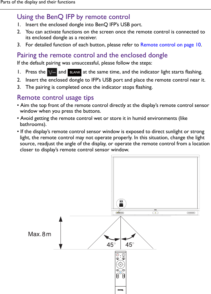 Parts of the display and their functionsUsing the BenQ IFP by remote control1. Insert the enclosed dongle into BenQ IFP’s USB port.2. You can activate functions on the screen once the remote control is connected toits enclosed dongle as a receiver.3. For detailed function of each button, please refer to Remote control on page 10.Pairing the remote control and the enclosed dongleIf the default pairing was unsuccessful, please follow the steps:1. Press the  and   at the same time, and the indicator light starts flashing.2. Insert the enclosed dongle to IFP’s USB port and place the remote control near it.3. The pairing is completed once the indicator stops flashing.Remote control usage tips• Aim the top front of the remote control directly at the display’s remote control sensorwindow when you press the buttons.• Avoid getting the remote control wet or store it in humid environments (likebathrooms).• If the display’s remote control sensor window is exposed to direct sunlight or stronglight, the remote control may not operate properly. In this situation, change the lightsource, readjust the angle of the display, or operate the remote control from a locationcloser to display’s remote control sensor window.