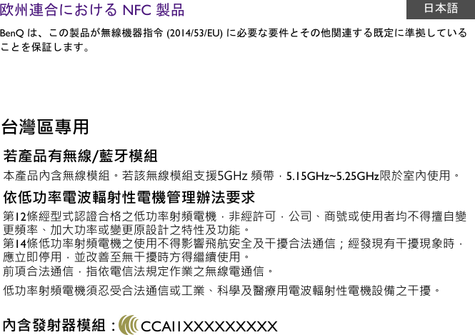 欧州連合における NFC 製品 日本語BenQ は、この製品が無線機器指令 (2014/53/EU) に必要な要件とその他関連する既定に準拠していることを保証します。台灣區專用若產品有無線/藍牙模組本產品內含無線模組。若該無線模組支援5GHz 頻帶，5.15GHz~5.25GHz限於室內使用。依低功率電波輻射性電機管理辦法要求第12條經型式認證合格之低功率射頻電機，非經許可，公司、商號或使用者均不得擅自變更頻率、加大功率或變更原設計之特性及功能。 第14條低功率射頻電機之使用不得影響飛航安全及干擾合法通信；經發現有干擾現象時，應立即停用，並改善至無干擾時方得繼續使用。前項合法通信，指依電信法規定作業之無線電通信。低功率射頻電機須忍受合法通信或工業、科學及醫療用電波輻射性電機設備之干擾。內含發射器模組： CCAI1XXXXXXXXX