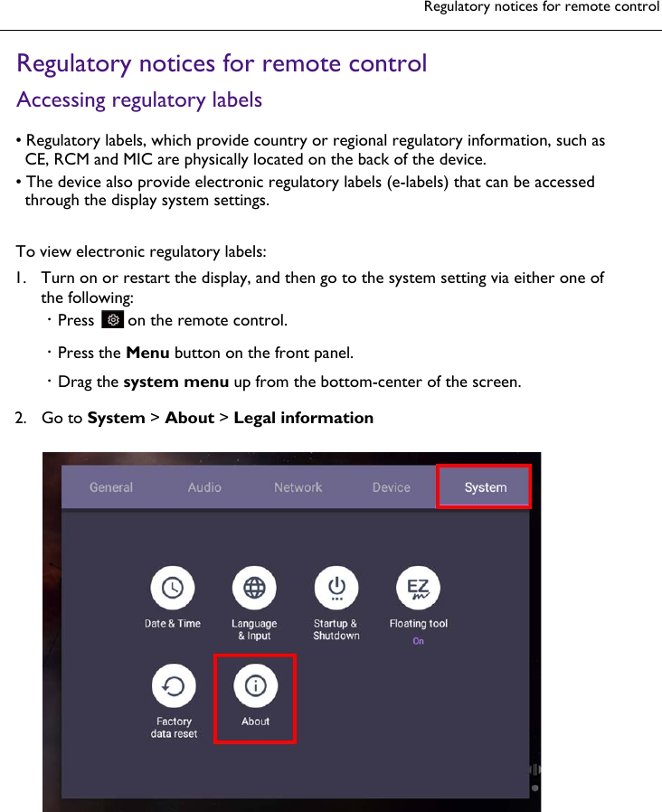 Regulatory notices for remote controlRegulatory notices for remote controlAccessing regulatory labels1. Turn on or restart the display, and then go to the system setting via either one ofthe following:•Press  on the remote control.2. Go to System &gt; About &gt; Legal information•Regulatory labels, which provide country or regional regulatory information, such asCE, RCM and MIC are physically located on the back of the device.•The device also provide electronic regulatory labels (e-labels) that can be accessedthrough the display system settings.To view electronic regulatory labels:•Press the Menu button on the front panel.•Drag the system menu up from the bottom-center of the screen.