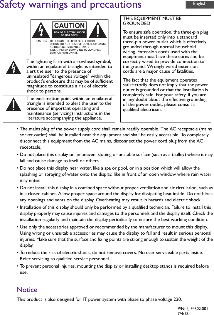 Safety warnings and precautions• The mains plug of the power supply cord shall remain readily operable. The AC receptacle (mainssocket outlet) shall be installed near the equipment and shall be easily accessible. To completelydisconnect this equipment from the AC mains, disconnect the power cord plug from the ACreceptacle.• Do not place this display on an uneven, sloping or unstable surface (such as a trolley) where it mayfall and cause damage to itself or others.• Do not place this display near water, like a spa or pool, or in a position which will allow thesplashing or spraying of water onto the display, like in front of an open window where rain watermay enter.• Do not install this display in a confined space without proper ventilation and air circulation, such asin a closed cabinet. Allow proper space around the display for dissipating heat inside. Do not block any openings and vents on the display. Overheating may result in hazards and electric shock.• Installation of this display should only be performed by a qualified technician. Failure to install thisdisplay properly may cause injuries and damages to the personnels and the display itself. Check the installation regularly and maintain the display periodically to ensure the best working condition.• Use only the accessories approved or recommended by the manufacturer to mount this display.Using wrong or unsuitable accessories may cause the display to fall and result in serious personalinjuries. Make sure that the surface and fixing points are strong enough to sustain the weight of the display.•To reduce the risk of electric shock, do not remove covers. No user serviceable parts inside.Refer servicing to qualified service personnel.• To prevent personal injuries, mounting the display or installing desktop stands is required beforeuse.NoticeThis product is also designed for IT power system with phase to phase voltage 230.THIS EQUIPMENT MUST BE GROUNDEDTo ensure safe operation, the three-pin plug must be inserted only into a standard three-pin power outlet which is effectively grounded through normal household wiring. Extension cords used with the equipment must have three cores and be correctly wired to provide connection to the ground. Wrongly wired extension cords are a major cause of fatalities.The fact that the equipment operates satisfactorily does not imply that the power outlet is grounded or that the installation is completely safe. For your safety, if you are in any doubt about the effective grounding of the power outlet, please consult a qualified electrician.The lightning flash with arrowhead symbol, within an equilateral triangle, is intended to alert the user to the presence of uninsulated &quot;dangerous voltage&quot; within the product&apos;s enclosure that may be of sufficient magnitude to constitute a risk of electric shock to persons.The exclamation point within an equilateral triangle is intended to alert the user to the presence of important operating and maintenance (servicing) instructions in the literature accompanying the appliance.EnglishP/N: 4J.F4S02.0017/4/18