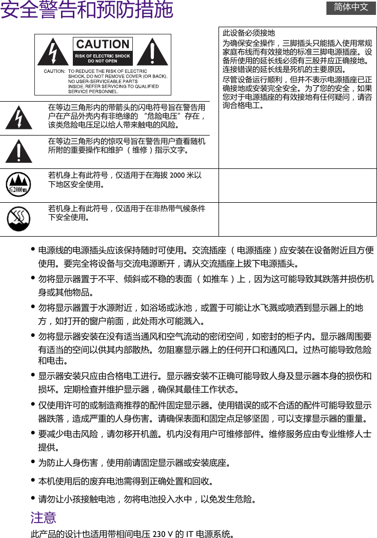 安全警告和预防措施•电源线的电源插头应该保持随时可使用。交流插座 （电源插座）应安装在设备附近且方便使用。要完全将设备与交流电源断开，请从交流插座上拔下电源插头。•勿将显示器置于不平、倾斜或不稳的表面 （如推车）上，因为这可能导致其跌落并损伤机身或其他物品。•勿将显示器置于水源附近，如浴场或泳池，或置于可能让水飞溅或喷洒到显示器上的地方，如打开的窗户前面，此处雨水可能溅入。•勿将显示器安装在没有适当通风和空气流动的密闭空间，如密封的柜子内。显示器周围要有适当的空间以供其内部散热。勿阻塞显示器上的任何开口和通风口。过热可能导致危险和电击。•显示器安装只应由合格电工进行。显示器安装不正确可能导致人身及显示器本身的损伤和损坏。定期检查并维护显示器，确保其最佳工作状态。•仅使用许可的或制造商推荐的配件固定显示器。使用错误的或不合适的配件可能导致显示器跌落，造成严重的人身伤害。请确保表面和固定点足够坚固，可以支撑显示器的重量。•要减少电击风险，请勿移开机盖。机内没有用户可维修部件。维修服务应由专业维修人士提供。•为防止人身伤害，使用前请固定显示器或安装底座。•本机使用后的废弃电池需得到正确处置和回收。•请勿让小孩接触电池，勿将电池投入水中，以免发生危险。注意此产品的设计也适用带相间电压 230 V 的 IT 电源系统。此设备必须接地为确保安全操作，三脚插头只能插入使用常规家庭布线而有效接地的标准三脚电源插座。设备所使用的延长线必须有三股并应正确接地。连接错误的延长线是死机的主要原因。尽管设备运行顺利，但并不表示电源插座已正确接地或安装完全安全。为了您的安全，如果您对于电源插座的有效接地有任何疑问，请咨询合格电工。在等边三角形内的带箭头的闪电符号旨在警告用户在产品外壳内有非绝缘的 “危险电压”存在，该类危险电压足以给人带来触电的风险。在等边三角形内的惊叹号旨在警告用户查看随机所附的重要操作和维护 （维修）指示文字。若机身上有此符号，仅适用于在海拔 2000 米以下地区安全使用。若机身上有此符号，仅适用于在非热带气候条件下安全使用。简体中文