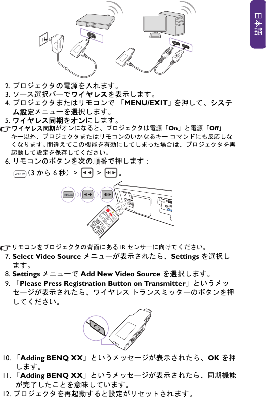 2. プロジェクタの電源を入れます。3. ソース選択バーでワイヤレスを表示します。4. プロジェクタまたはリモコンで 「MENU/EXIT」 を押して、システム設定メニューを選択します。5. ワイヤレス同期をオンにします。ワイヤレス同期がオンになると、プロジェクタは電源「On」と電源「Off」キー以外、プロジェクタまたはリモコンのいかなるキー コマンドにも反応しなくなります。 間違えてこの機能を有効にしてしまった場合は、プロジェクタを再起動して設定を保存してください。6. リモコンのボタンを次の順番で押します：（3 から 6 秒）&gt;  &gt; 。リモコンをプロジェクタの背面にある IR センサーに向けてください。7. Select Video Source メニューが表示されたら、Settings を選択します。8. Settings メニューで Add New Video Source を選択します。9. 「Please Press Registration Button on Transmitter」というメッセージが表示されたら、ワイヤレス トランスミッターのボタンを押してください。10. 「Adding BENQ XX」というメッセージが表示されたら、OK を押します。11. 「Adding BENQ XX」というメッセージが表示されたら、同期機能が完了したことを意味しています。 12. プロジェクタを再起動すると設定がリセットされます。