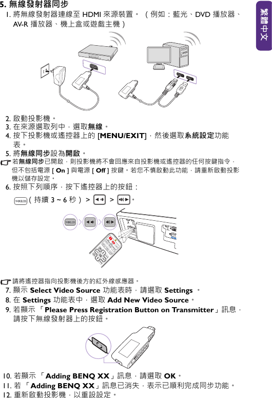 5. 無線發射器同步1. 將無線發射器連線至 HDMI 來源裝置。 （例如：藍光、DVD 播放器、AV-R 播放器、機上盒或遊戲主機）2. 啟動投影機。3. 在來源選取列中，選取無線。4. 按下投影機或遙控器上的 [MENU/EXIT]，然後選取系統設定功能表。5. 將無線同步設為開啟。若無線同步已開啟，則投影機將不會回應來自投影機或遙控器的任何按鍵指令，但不包括電源 [ On ] 與電源 [ Off ] 按鍵。 若您不慎啟動此功能，請重新啟動投影機以儲存設定。6. 按照下列順序，按下遙控器上的按鈕： （持續 3 ~ 6 秒） &gt;  &gt; 。請將遙控器指向投影機後方的紅外線感應器。7. 顯示 Select Video Source 功能表時，請選取 Settings 。8. 在 Settings 功能表中，選取 Add New Video Source。9. 若顯示 「Please Press Registration Button on Transmitter」訊息，請按下無線發射器上的按鈕。10. 若顯示 「Adding BENQ XX」訊息，請選取 OK。11. 若「Adding BENQ XX」訊息已消失，表示已順利完成同步功能。 12. 重新啟動投影機，以重設設定。