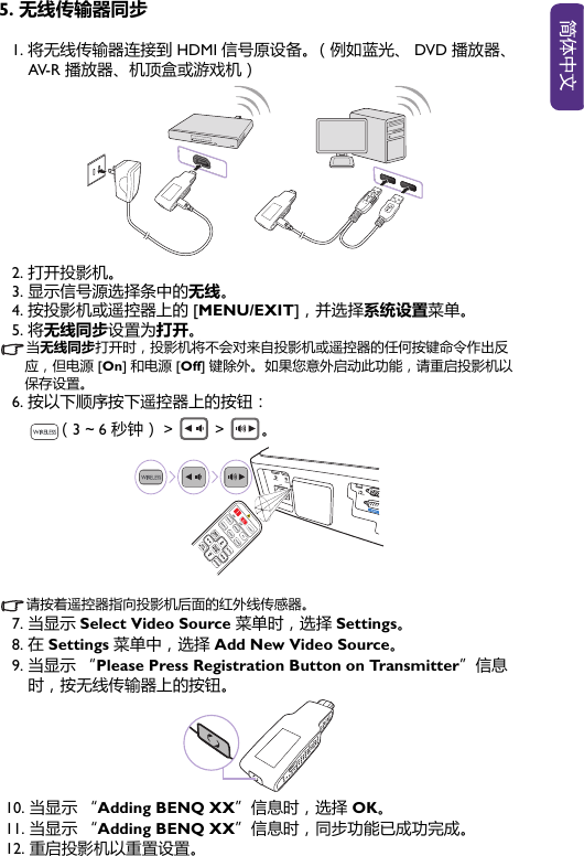 5. 无线传输器同步1. 将无线传输器连接到 HDMI 信号原设备。（例如蓝光、 DVD 播放器、AV-R 播放器、机顶盒或游戏机）2. 打开投影机。3. 显示信号源选择条中的无线。4. 按投影机或遥控器上的 [MENU/EXIT]，并选择系统设置菜单。5. 将无线同步设置为打开。当无线同步打开时，投影机将不会对来自投影机或遥控器的任何按键命令作出反应，但电源 [On] 和电源 [Off] 键除外。 如果您意外启动此功能，请重启投影机以保存设置。6. 按以下顺序按下遥控器上的按钮： （3 ~ 6 秒钟） &gt;  &gt; 。请按着遥控器指向投影机后面的红外线传感器。7. 当显示 Select Video Source 菜单时，选择 Settings。8. 在 Settings 菜单中，选择 Add New Video Source。9. 当显示 “Please Press Registration Button on Transmitter”信息时，按无线传输器上的按钮。10. 当显示 “Adding BENQ XX”信息时，选择 OK。11. 当显示 “Adding BENQ XX”信息时，同步功能已成功完成。 12. 重启投影机以重置设置。