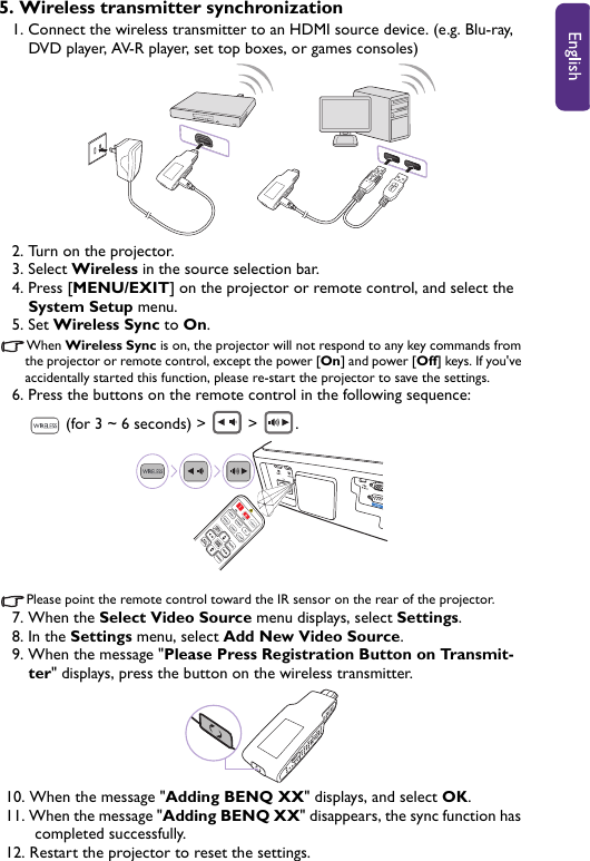 5. Wireless transmitter synchronization1. Connect the wireless transmitter to an HDMI source device. (e.g. Blu-ray, DVD player, AV-R player, set top boxes, or games consoles)2. Turn on the projector.3. Select Wireless in the source selection bar.4. Press [MENU/EXIT] on the projector or remote control, and select the System Setup menu.5. Set Wireless Sync to On.When Wireless Sync is on, the projector will not respond to any key commands from the projector or remote control, except the power [On] and power [Off] keys. If you&apos;ve accidentally started this function, please re-start the projector to save the settings.6. Press the buttons on the remote control in the following sequence:  (for 3 ~ 6 seconds) &gt;   &gt;  .Please point the remote control toward the IR sensor on the rear of the projector.7. When the Select Video Source menu displays, select Settings.8. In the Settings menu, select Add New Video Source.9. When the message &quot;Please Press Registration Button on Transmit-ter&quot; displays, press the button on the wireless transmitter.10. When the message &quot;Adding BENQ XX&quot; displays, and select OK.11. When the message &quot;Adding BENQ XX&quot; disappears, the sync function has completed successfully. 12. Restart the projector to reset the settings.