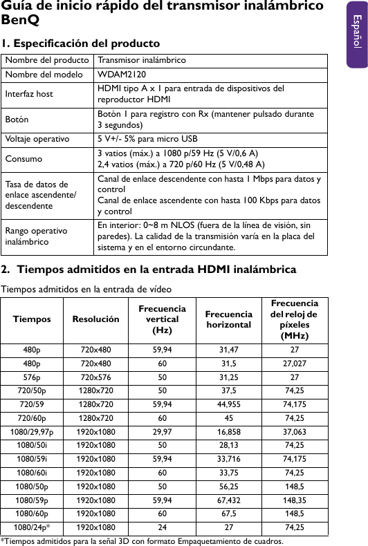 Guía de inicio rápido del transmisor inalámbrico BenQ1. Especificación del producto2.  Tiempos admitidos en la entrada HDMI inalámbricaTiempos admitidos en la entrada de vídeo*Tiempos admitidos para la señal 3D con formato Empaquetamiento de cuadros.Nombre del producto Transmisor inalámbricoNombre del modelo WDAM2120Interfaz host HDMI tipo A x 1 para entrada de dispositivos del reproductor HDMIBotón Botón 1 para registro con Rx (mantener pulsado durante 3 segundos) Voltaje operativo 5 V+/- 5% para micro USBConsumo 3 vatios (máx.) a 1080 p/59 Hz (5 V/0,6 A)2,4 vatios (máx.) a 720 p/60 Hz (5 V/0,48 A)Tasa de datos de enlace ascendente/descendenteCanal de enlace descendente con hasta 1 Mbps para datos y controlCanal de enlace ascendente con hasta 100 Kbps para datos y controlRango operativo inalámbricoEn interior: 0~8 m NLOS (fuera de la línea de visión, sin paredes). La calidad de la transmisión varía en la placa del sistema y en el entorno circundante.Tiempos ResoluciónFrecuencia vertical (Hz)Frecuencia horizontalFrecuencia del reloj de píxeles (MHz)480p 720x480 59,94 31,47 27480p 720x480 60 31,5 27,027576p 720x576 50 31,25 27720/50p 1280x720 50 37,5 74,25720/59 1280x720 59,94 44,955 74,175720/60p 1280x720 60 45 74,25 1080/29,97p 1920x1080 29,97 16,858 37,0631080/50i 1920x1080 50 28,13 74,251080/59i 1920x1080 59,94 33,716 74,1751080/60i 1920x1080 60 33,75 74,251080/50p 1920x1080 50 56,25 148,51080/59p 1920x1080 59,94 67,432 148,351080/60p 1920x1080 60 67,5 148,51080/24p* 1920x1080 24 27 74,25