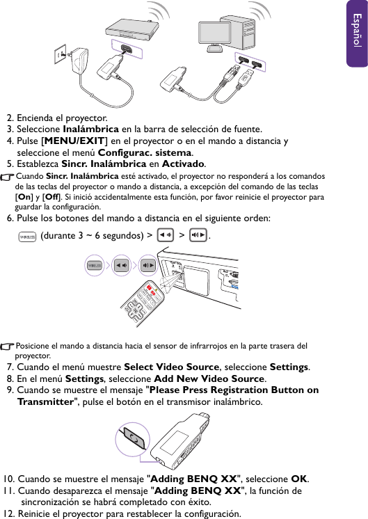 2. Encienda el proyector.3. Seleccione Inalámbrica en la barra de selección de fuente.4. Pulse [MENU/EXIT] en el proyector o en el mando a distancia y seleccione el menú Configurac. sistema.5. Establezca Sincr. Inalámbrica en Activado.Cuando Sincr. Inalámbrica esté activado, el proyector no responderá a los comandos de las teclas del proyector o mando a distancia, a excepción del comando de las teclas [On] y [Off]. Si inició accidentalmente esta función, por favor reinicie el proyector para guardar la configuración.6. Pulse los botones del mando a distancia en el siguiente orden:  (durante 3 ~ 6 segundos) &gt;   &gt;  .Posicione el mando a distancia hacia el sensor de infrarrojos en la parte trasera del proyector.7. Cuando el menú muestre Select Video Source, seleccione Settings.8. En el menú Settings, seleccione Add New Video Source.9. Cuando se muestre el mensaje &quot;Please Press Registration Button on Transmitter&quot;, pulse el botón en el transmisor inalámbrico.10. Cuando se muestre el mensaje &quot;Adding BENQ XX&quot;, seleccione OK.11. Cuando desaparezca el mensaje &quot;Adding BENQ XX&quot;, la función de sincronización se habrá completado con éxito. 12. Reinicie el proyector para restablecer la configuración.