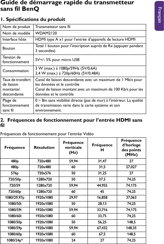 Guide de démarrage rapide du transmetteur sans fil BenQ1. Spécifications du produit2.  Fréquences de fonctionnement pour l’entrée HDMI sans filFréquences de fonctionnement pour l’entrée VidéoNom de produit Transmetteur sans filNom de modèle WDAM2120Interface hôte HDMI type A x1 pour l’entrée d’appareils de lecture HDMIBouton Total 1 bouton pour l’inscription auprès de Rx (appuyer pendant 3 secondes) Tension de fonctionnement 5V+/- 5% pour micro USBConsommation 3 W (max.) à 1080p/59Hz (5V/0,6A)2,4 W (max.) à 720p/60Hz (5V/0,48A)Taux de transfert de liaison montante/descendanteCanal de liaison descendante avec un maximum de 1 Mb/s pour les données et le contrôleCanal de liaison montant avec un maximum de 100 Kb/s pour les données et le contrôlePlage de fonctionnement sans fil0 ~ 8m sans visibilité directe (pas de mur) à l’intérieur. La qualité de transmission varie dans la carte système et son environnement.Fréquence RésolutionFréquence verticale (Hz)Fréquence HFréquence d’horloge des points (MHz)480p 720x480 59,94 31,47 27480p 720x480 60 31,5 27,027576p 720x576 50 31,25 27720/50p 1280x720 50 37,5 74,25720/59 1280x720 59,94 44,955 74,175720/60p 1280x720 60 45 74,25 1080/29,97p 1920x1080 29,97 16,858 37,0631080/50i 1920x1080 50 28,13 74,251080/59i 1920x1080 59,94 33,716 74,1751080/60i 1920x1080 60 33,75 74,251080/50p 1920x1080 50 56,25 148,51080/59p 1920x1080 59,94 67,432 148,351080/60p 1920x1080 60 67,5 148,51080/24p* 1920x1080 24 27 74,25