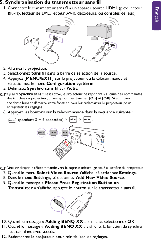 5. Synchronisation du transmetteur sans fil1. Connectez le transmetteur sans fil à un appareil source HDMI. (p.ex. lecteur Blu-ray, lecteur de DVD, lecteur AV-R, décodeurs, ou consoles de jeux)2. Allumez le projecteur.3. Sélectionnez Sans fil dans la barre de sélection de la source.4. Appuyez [MENU/EXIT] sur le projecteur ou la télécommande et sélectionnez le menu Configuration système.5. Définissez Synchro sans fil sur Activ.Quand Synchro sans fil est activé, le projecteur ne répondra à aucune des commandes des touches du projecteur, à l’exception des touches [On] et [Off]. Si vous avez accidentellement démarré cette fonction, veuillez redémarrer le projecteur pour enregistrer les réglages.6. Appuyez les boutons sur la télécommande dans la séquence suivante :  (pendant 3 ~ 6 secondes) &gt;   &gt;  .Veuillez diriger la télécommande vers le capteur infrarouge situé à l’arrière du projecteur.7. Quand le menu Select Video Source s’affiche, sélectionnez Settings.8. Dans le menu Settings, sélectionnez Add New Video Source.9. Quand le message « Please Press Registration Button on Transmitter » s’affiche, appuyez le bouton sur le transmetteur sans fil.10. Quand le message « Adding BENQ XX » s’affiche, sélectionnez OK.11. Quand le message « Adding BENQ XX » s’affiche, la fonction de synchro est terminée avec succès. 12. Redémarrez le projecteur pour réinitialiser les réglages.