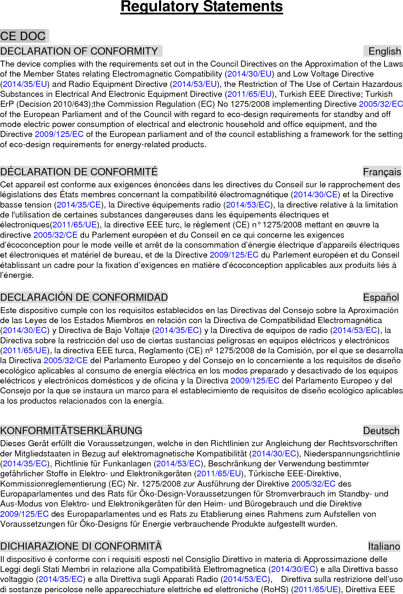 Regulatory Statements CE DOC   DECLARATION OF CONFORMITY                                           English The device complies with the requirements set out in the Council Directives on the Approximation of the Laws of the Member States relating Electromagnetic Compatibility (2014/30/EU) and Low Voltage Directive (2014/35/EU) and Radio Equipment Directive (2014/53/EU), the Restriction of The Use of Certain Hazardous Substances in Electrical And Electronic Equipment Directive (2011/65/EU), Turkish EEE Directive; Turkish ErP (Decision 2010/643);the Commission Regulation (EC) No 1275/2008 implementing Directive 2005/32/EC of the European Parliament and of the Council with regard to eco-design requirements for standby and off mode electric power consumption of electrical and electronic household and office equipment, and the Directive 2009/125/EC of the European parliament and of the council establishing a framework for the setting of eco-design requirements for energy-related products.  DÉCLARATION DE CONFORMITÉ                 Français Cet appareil est conforme aux exigences énoncées dans les directives du Conseil sur le rapprochement des législations des États membres concernant la compatibilité électromagnétique (2014/30/CE) et la Directive basse tension (2014/35/CE), la Directive équipements radio (2014/53/EC), la directive relative à la limitation de l&apos;utilisation de certaines substances dangereuses dans les équipements électriques et électroniques(2011/65/UE), la directive EEE turc, le règlement (CE) n° 1275/2008 mettant en œuvre la directive 2005/32/CE du Parlement européen et du Conseil en ce qui concerne les exigences d’écoconception pour le mode veille et arrêt de la consommation d’énergie électrique d’appareils électriques et électroniques et matériel de bureau, et de la Directive 2009/125/EC du Parlement européen et du Conseil établissant un cadre pour la fixation d’exigences en matière d’écoconception applicables aux produits liés à l’énergie.  DECLARACIÓN DE CONFORMIDAD           Español Este dispositivo cumple con los requisitos establecidos en las Directivas del Consejo sobre la Aproximación de las Leyes de los Estados Miembros en relación con la Directiva de Compatibilidad Electromagnética (2014/30/EC) y Directiva de Bajo Voltaje (2014/35/EC) y la Directiva de equipos de radio (2014/53/EC), la Directiva sobre la restricción del uso de ciertas sustancias peligrosas en equipos eléctricos y electrónicos (2011/65/UE), la directiva EEE turca, Reglamento (CE) nº 1275/2008 de la Comisión, por el que se desarrolla la Directiva 2005/32/CE del Parlamento Europeo y del Consejo en lo concerniente a los requisitos de diseño ecológico aplicables al consumo de energía eléctrica en los modos preparado y desactivado de los equipos eléctricos y electrónicos domésticos y de oficina y la Directiva 2009/125/EC del Parlamento Europeo y del Consejo por la que se instaura un marco para el establecimiento de requisitos de diseño ecológico aplicables a los productos relacionados con la energía.  KONFORMITÄTSERKLÄRUNG            Deutsch Dieses Gerät erfüllt die Voraussetzungen, welche in den Richtlinien zur Angleichung der Rechtsvorschriften der Mitgliedstaaten in Bezug auf elektromagnetische Kompatibilität (2014/30/EC), Niederspannungsrichtlinie (2014/35/EC), Richtlinie für Funkanlagen (2014/53/EC), Beschränkung der Verwendung bestimmter gefährlicher Stoffe in Elektro- und Elektronikgeräten (2011/65/EU), Türkische EEE-Direktive, Kommissionreglementierung (EC) Nr. 1275/2008 zur Ausführung der Direktive 2005/32/EC des Europaparlamentes und des Rats für Öko-Design-Voraussetzungen für Stromverbrauch im Standby- und Aus-Modus von Elektro- und Elektronikgeräten für den Heim- und Bürogebrauch und die Direktive 2009/125/EC des Europaparlamentes und es Rats zu Etablierung eines Rahmens zum Aufstellen von Voraussetzungen für Öko-Designs für Energie verbrauchende Produkte aufgestellt wurden.  DICHIARAZIONE DI CONFORMITÀ           Italiano Il dispositivo è conforme con i requisiti esposti nel Consiglio Direttivo in materia di Approssimazione delle Leggi degli Stati Membri in relazione alla Compatibilità Elettromagnetica (2014/30/EC) e alla Direttiva basso voltaggio (2014/35/EC) e alla Direttiva sugli Apparati Radio (2014/53/EC),    Direttiva sulla restrizione dell’uso di sostanze pericolose nelle apparecchiature elettriche ed elettroniche (RoHS) (2011/65/UE), Direttiva EEE 