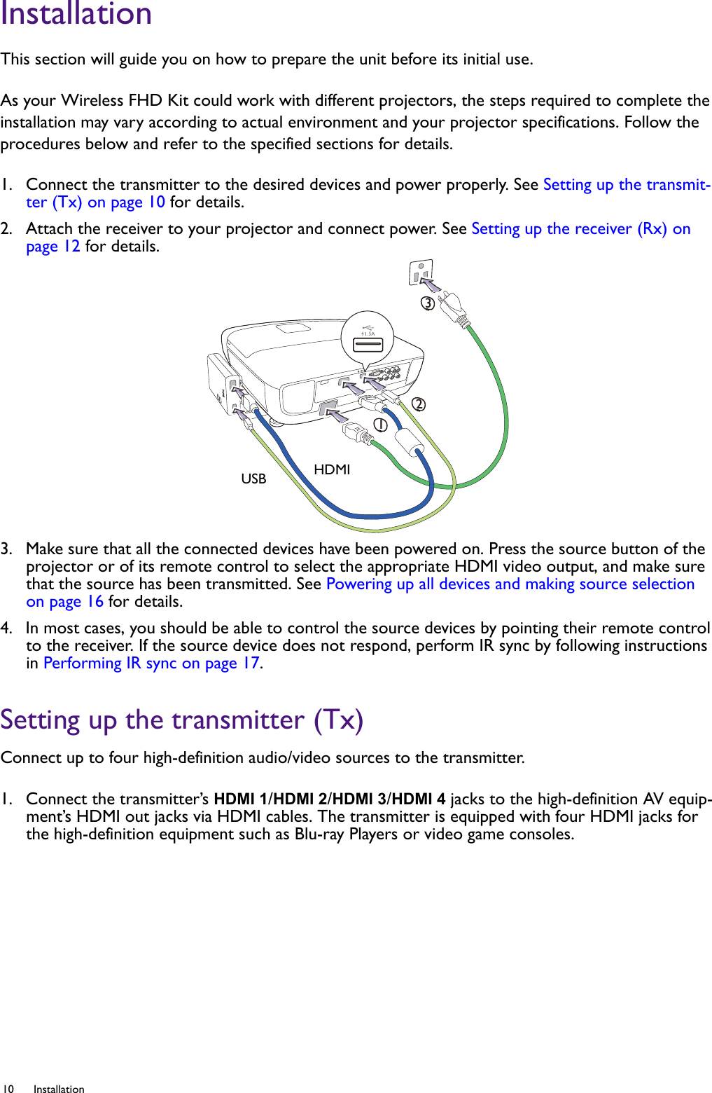 10 Installation  InstallationThis section will guide you on how to prepare the unit before its initial use.As your Wireless FHD Kit could work with different projectors, the steps required to complete the installation may vary according to actual environment and your projector specifications. Follow the procedures below and refer to the specified sections for details.1.  Connect the transmitter to the desired devices and power properly. See Setting up the transmit-ter (Tx) on page 10 for details.2.  Attach the receiver to your projector and connect power. See Setting up the receiver (Rx) on page 12 for details.3.  Make sure that all the connected devices have been powered on. Press the source button of the projector or of its remote control to select the appropriate HDMI video output, and make sure that the source has been transmitted. See Powering up all devices and making source selection on page 16 for details.4.  In most cases, you should be able to control the source devices by pointing their remote control to the receiver. If the source device does not respond, perform IR sync by following instructions in Performing IR sync on page 17. Setting up the transmitter (Tx)Connect up to four high-definition audio/video sources to the transmitter.1.  Connect the transmitter’s HDMI 1/HDMI 2/HDMI 3/HDMI 4 jacks to the high-definition AV equip-ment’s HDMI out jacks via HDMI cables. The transmitter is equipped with four HDMI jacks for the high-definition equipment such as Blu-ray Players or video game consoles.123USB HDMI