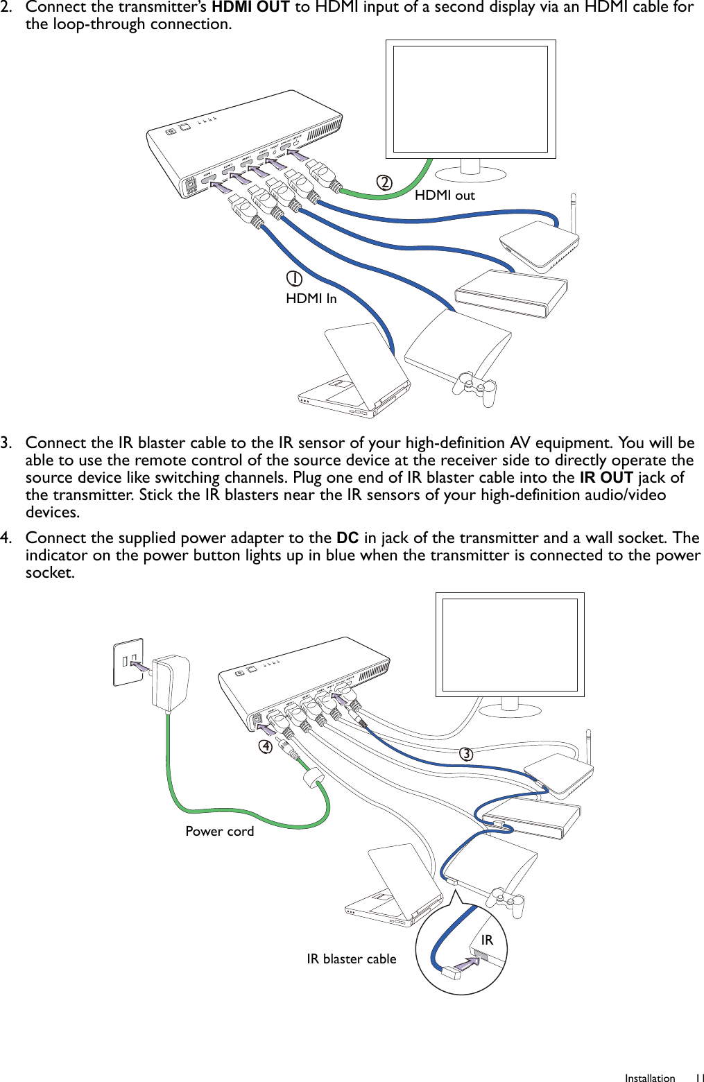   11  Installation2.  Connect the transmitter’s HDMI OUT to HDMI input of a second display via an HDMI cable for the loop-through connection.3.  Connect the IR blaster cable to the IR sensor of your high-definition AV equipment. You will be able to use the remote control of the source device at the receiver side to directly operate the source device like switching channels. Plug one end of IR blaster cable into the IR OUT jack of the transmitter. Stick the IR blasters near the IR sensors of your high-definition audio/video devices.4.  Connect the supplied power adapter to the DC in jack of the transmitter and a wall socket. The indicator on the power button lights up in blue when the transmitter is connected to the power socket.12HDMI InHDMI out34IR blaster cablePower cordIR