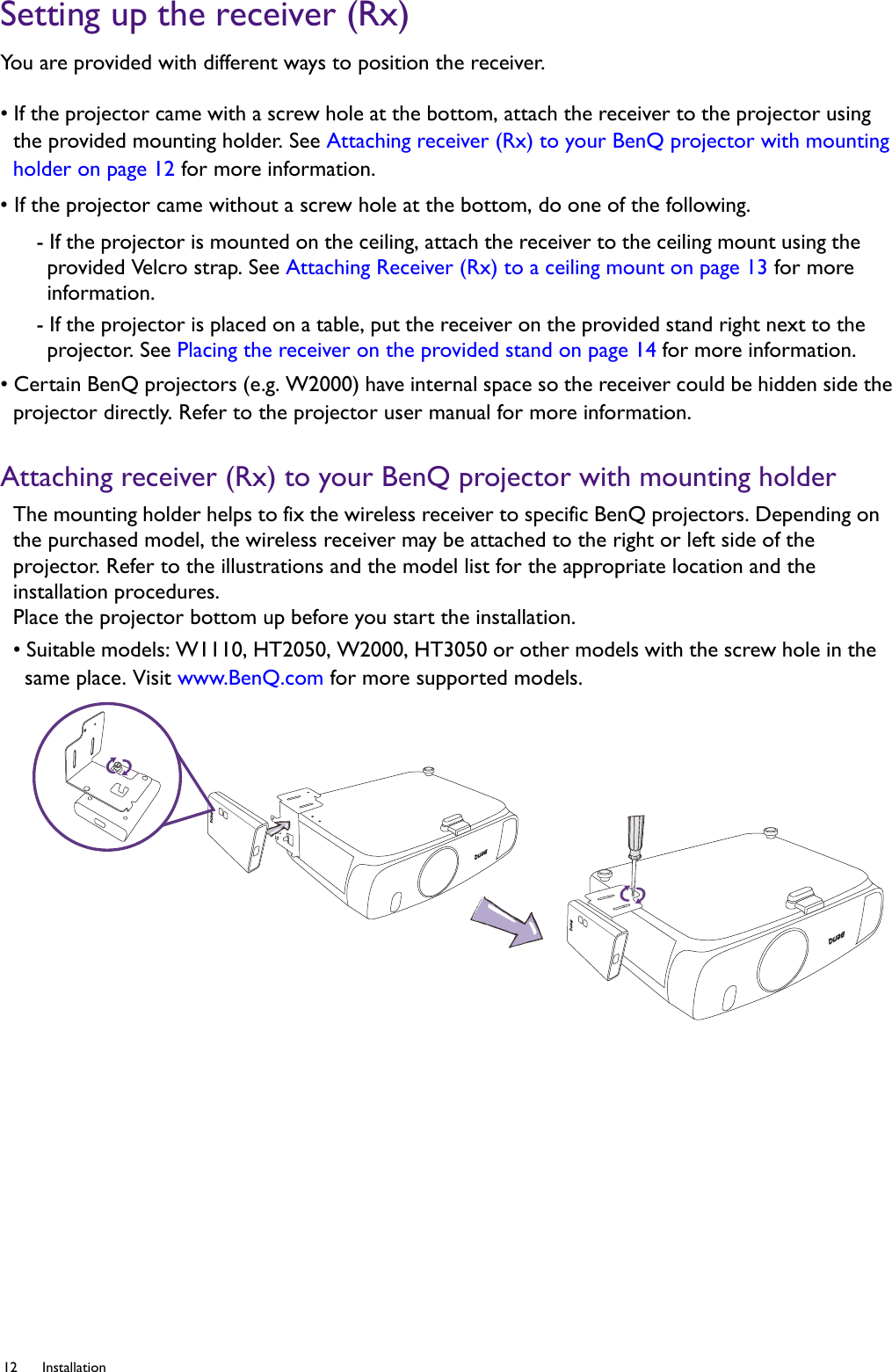 12 Installation  Setting up the receiver (Rx)You are provided with different ways to position the receiver.• If the projector came with a screw hole at the bottom, attach the receiver to the projector using the provided mounting holder. See Attaching receiver (Rx) to your BenQ projector with mounting holder on page 12 for more information.• If the projector came without a screw hole at the bottom, do one of the following.- If the projector is mounted on the ceiling, attach the receiver to the ceiling mount using the provided Velcro strap. See Attaching Receiver (Rx) to a ceiling mount on page 13 for more information.- If the projector is placed on a table, put the receiver on the provided stand right next to the projector. See Placing the receiver on the provided stand on page 14 for more information.• Certain BenQ projectors (e.g. W2000) have internal space so the receiver could be hidden side the projector directly. Refer to the projector user manual for more information.Attaching receiver (Rx) to your BenQ projector with mounting holderThe mounting holder helps to fix the wireless receiver to specific BenQ projectors. Depending on the purchased model, the wireless receiver may be attached to the right or left side of the projector. Refer to the illustrations and the model list for the appropriate location and the installation procedures. Place the projector bottom up before you start the installation.• Suitable models: W1110, HT2050, W2000, HT3050 or other models with the screw hole in the same place. Visit www.BenQ.com for more supported models.