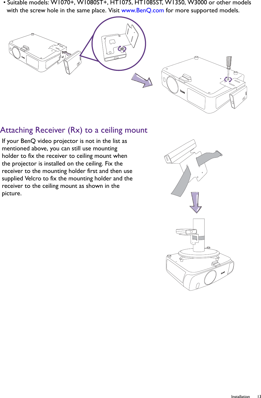   13  InstallationAttaching Receiver (Rx) to a ceiling mount• Suitable models: W1070+, W1080ST+, HT1075, HT1085ST, W1350, W3000 or other models with the screw hole in the same place. Visit www.BenQ.com for more supported models.If your BenQ video projector is not in the list as mentioned above, you can still use mounting holder to fix the receiver to ceiling mount when the projector is installed on the ceiling. Fix the receiver to the mounting holder first and then use supplied Velcro to fix the mounting holder and the receiver to the ceiling mount as shown in the picture.