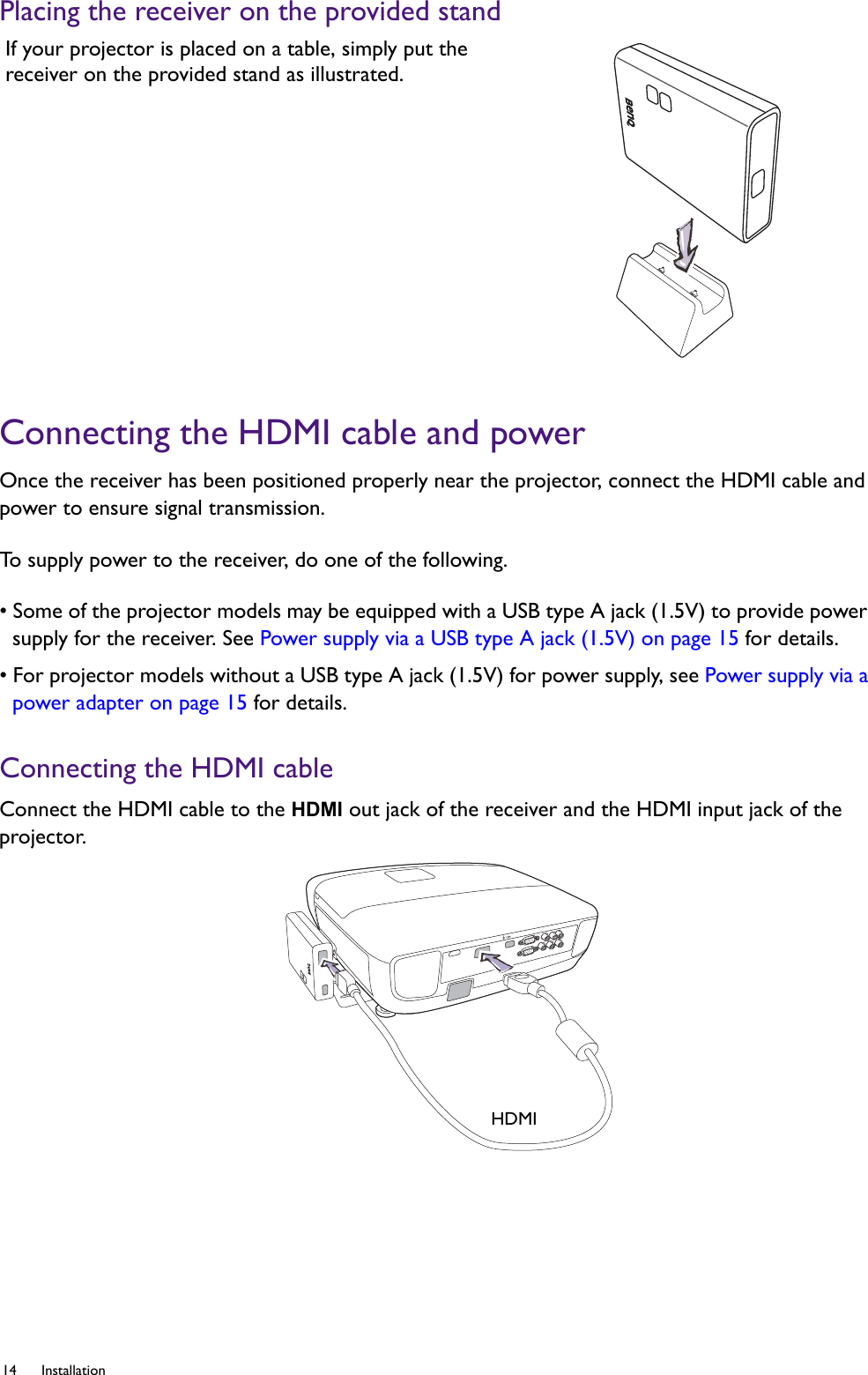 14 Installation  Placing the receiver on the provided standConnecting the HDMI cable and powerOnce the receiver has been positioned properly near the projector, connect the HDMI cable and power to ensure signal transmission. To supply power to the receiver, do one of the following.• Some of the projector models may be equipped with a USB type A jack (1.5V) to provide power supply for the receiver. See Power supply via a USB type A jack (1.5V) on page 15 for details.• For projector models without a USB type A jack (1.5V) for power supply, see Power supply via a power adapter on page 15 for details.Connecting the HDMI cableConnect the HDMI cable to the HDMI out jack of the receiver and the HDMI input jack of the projector. If your projector is placed on a table, simply put the receiver on the provided stand as illustrated.HDMI