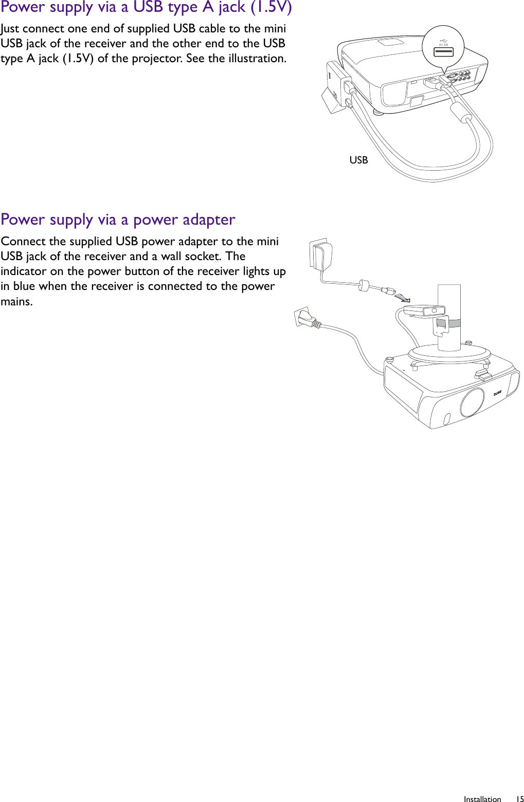  15  InstallationPower supply via a USB type A jack (1.5V)Power supply via a power adapterJust connect one end of supplied USB cable to the mini USB jack of the receiver and the other end to the USB type A jack (1.5V) of the projector. See the illustration.Connect the supplied USB power adapter to the mini USB jack of the receiver and a wall socket. The indicator on the power button of the receiver lights up in blue when the receiver is connected to the power mains.USB