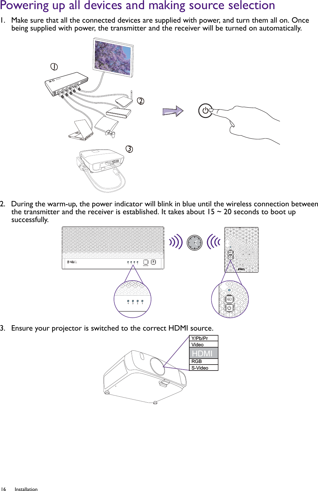 16 Installation  Powering up all devices and making source selection1.  Make sure that all the connected devices are supplied with power, and turn them all on. Once being supplied with power, the transmitter and the receiver will be turned on automatically.2.  During the warm-up, the power indicator will blink in blue until the wireless connection between the transmitter and the receiver is established. It takes about 15 ~ 20 seconds to boot up successfully. 3.  Ensure your projector is switched to the correct HDMI source.123Y/Pb/PrVideoRGBS-VideoHDMI