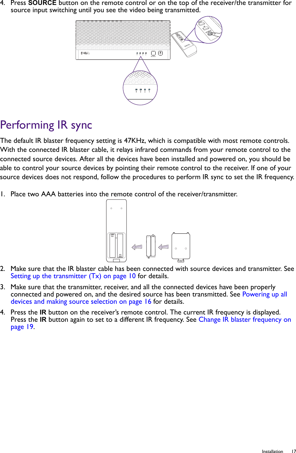   17  Installation4.  Press SOURCE button on the remote control or on the top of the receiver/the transmitter for source input switching until you see the video being transmitted.Performing IR syncThe default IR blaster frequency setting is 47KHz, which is compatible with most remote controls. With the connected IR blaster cable, it relays infrared commands from your remote control to the connected source devices. After all the devices have been installed and powered on, you should be able to control your source devices by pointing their remote control to the receiver. If one of your source devices does not respond, follow the procedures to perform IR sync to set the IR frequency.1.  Place two AAA batteries into the remote control of the receiver/transmitter.2.  Make sure that the IR blaster cable has been connected with source devices and transmitter. See Setting up the transmitter (Tx) on page 10 for details.3.  Make sure that the transmitter, receiver, and all the connected devices have been properly connected and powered on, and the desired source has been transmitted. See Powering up all devices and making source selection on page 16 for details.4.  Press the IR button on the receiver’s remote control. The current IR frequency is displayed. Press the IR button again to set to a different IR frequency. See Change IR blaster frequency on page 19.