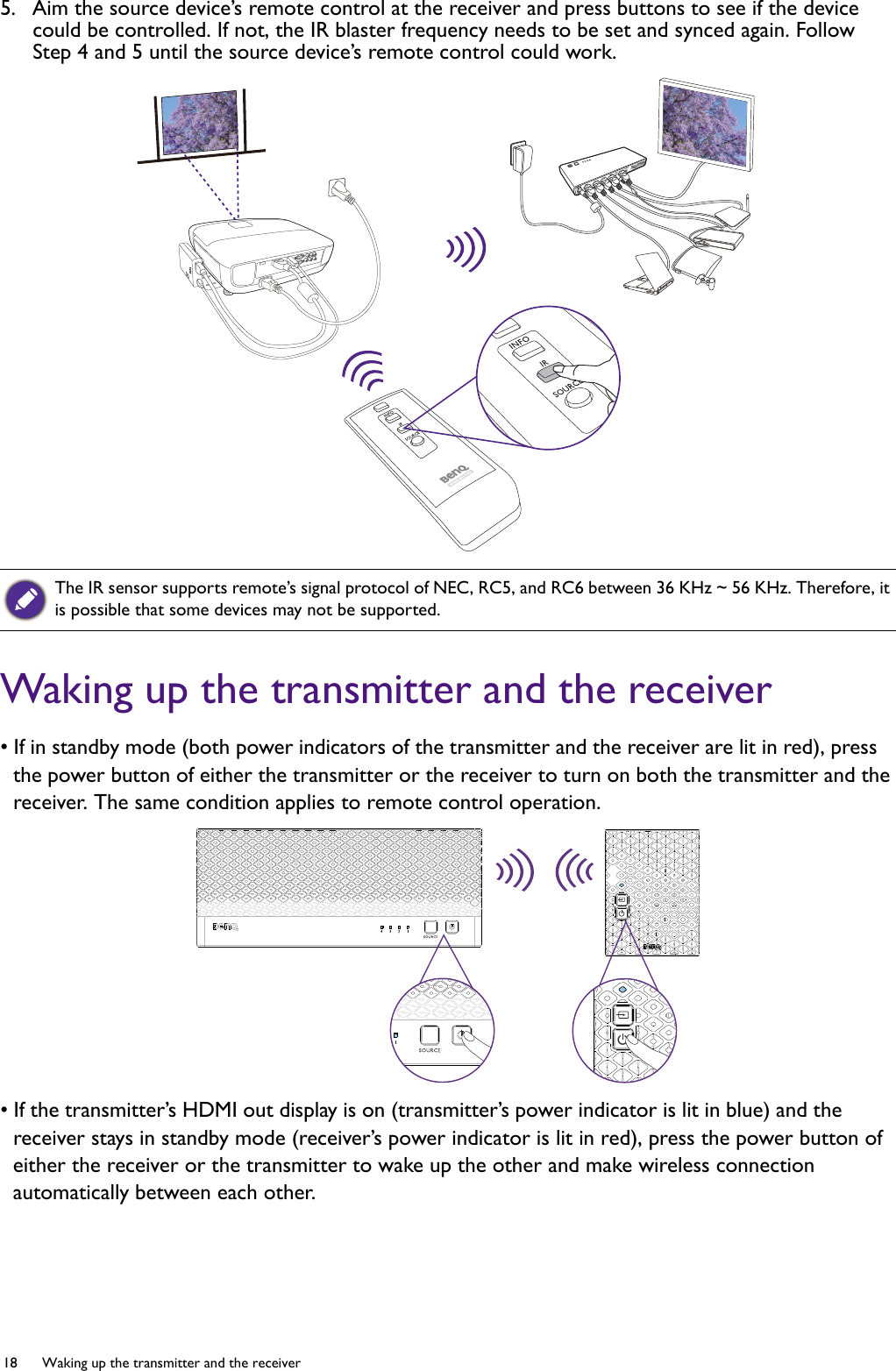 18  Waking up the transmitter and the receiver  5.  Aim the source device’s remote control at the receiver and press buttons to see if the device could be controlled. If not, the IR blaster frequency needs to be set and synced again. Follow Step 4 and 5 until the source device’s remote control could work.Waking up the transmitter and the receiver• If in standby mode (both power indicators of the transmitter and the receiver are lit in red), press the power button of either the transmitter or the receiver to turn on both the transmitter and the receiver. The same condition applies to remote control operation.• If the transmitter’s HDMI out display is on (transmitter’s power indicator is lit in blue) and the receiver stays in standby mode (receiver’s power indicator is lit in red), press the power button of either the receiver or the transmitter to wake up the other and make wireless connection automatically between each other. The IR sensor supports remote’s signal protocol of NEC, RC5, and RC6 between 36 KHz ~ 56 KHz. Therefore, it is possible that some devices may not be supported.