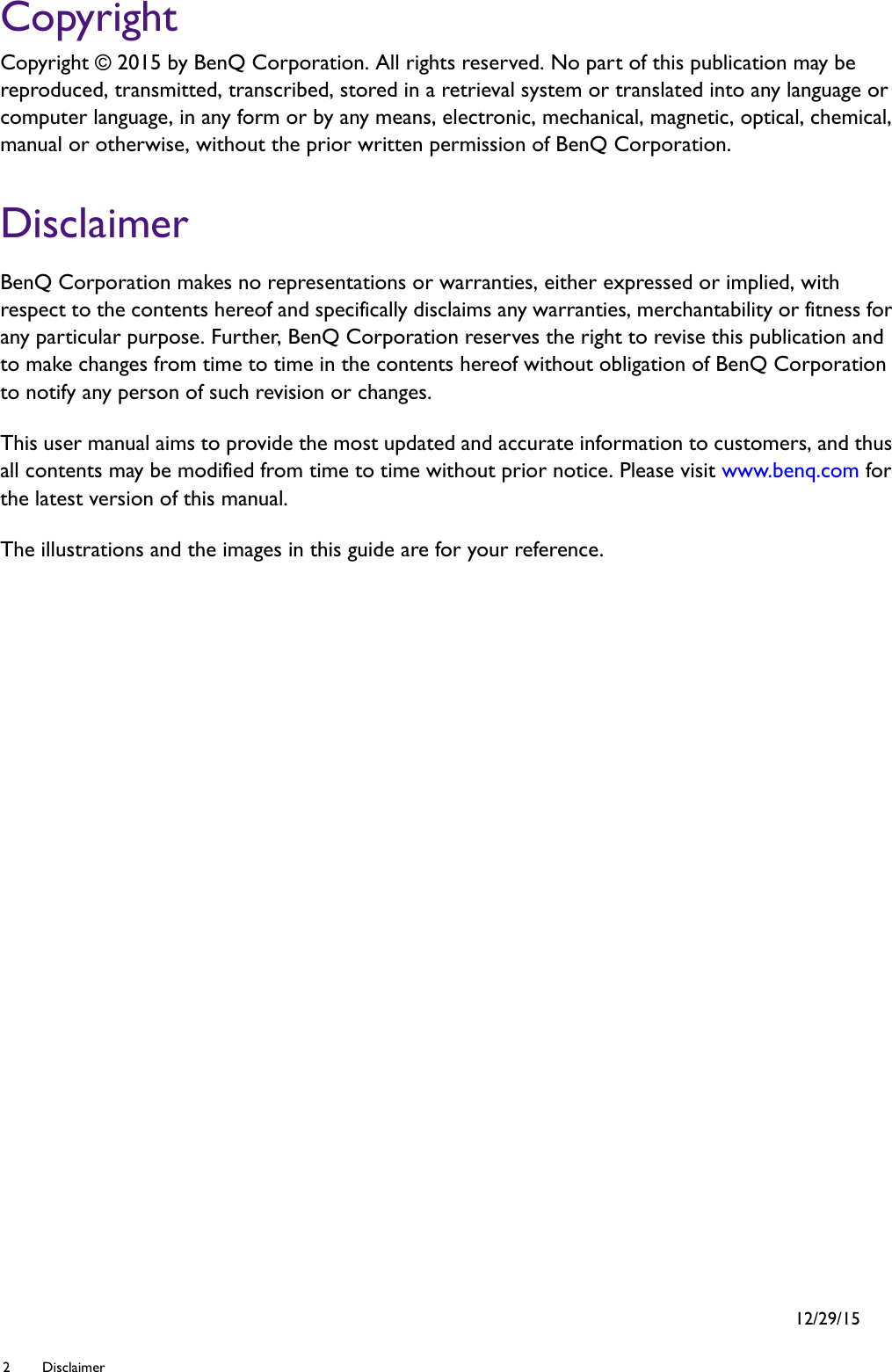 2 Disclaimer  CopyrightCopyright © 2015 by BenQ Corporation. All rights reserved. No part of this publication may be reproduced, transmitted, transcribed, stored in a retrieval system or translated into any language or computer language, in any form or by any means, electronic, mechanical, magnetic, optical, chemical, manual or otherwise, without the prior written permission of BenQ Corporation.DisclaimerBenQ Corporation makes no representations or warranties, either expressed or implied, with respect to the contents hereof and specifically disclaims any warranties, merchantability or fitness for any particular purpose. Further, BenQ Corporation reserves the right to revise this publication and to make changes from time to time in the contents hereof without obligation of BenQ Corporation to notify any person of such revision or changes.This user manual aims to provide the most updated and accurate information to customers, and thus all contents may be modified from time to time without prior notice. Please visit www.benq.com for the latest version of this manual.The illustrations and the images in this guide are for your reference. 12/29/15