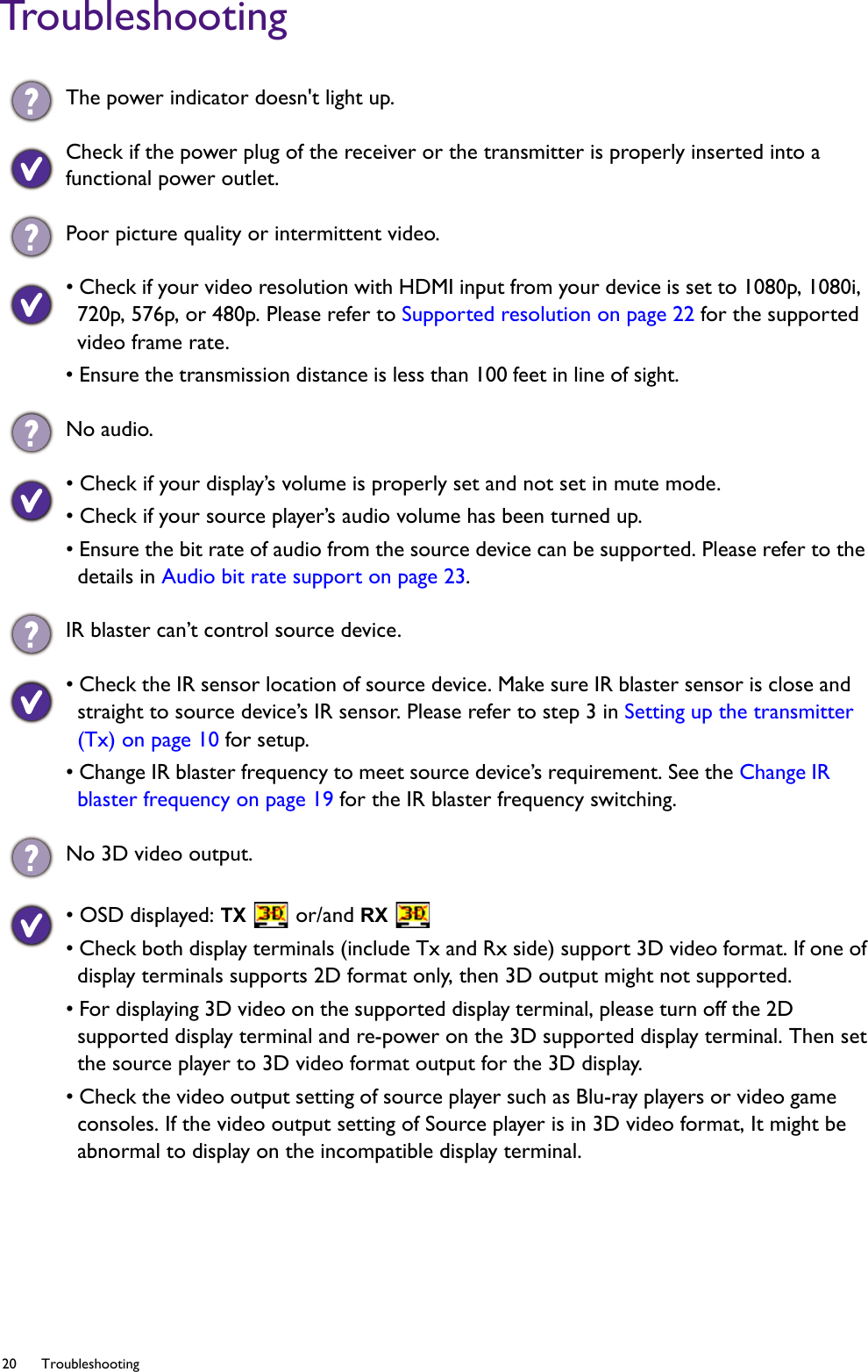 20 Troubleshooting  TroubleshootingThe power indicator doesn&apos;t light up.Check if the power plug of the receiver or the transmitter is properly inserted into a functional power outlet.Poor picture quality or intermittent video.• Check if your video resolution with HDMI input from your device is set to 1080p, 1080i, 720p, 576p, or 480p. Please refer to Supported resolution on page 22 for the supported video frame rate.• Ensure the transmission distance is less than 100 feet in line of sight. No audio.• Check if your display’s volume is properly set and not set in mute mode.• Check if your source player’s audio volume has been turned up.• Ensure the bit rate of audio from the source device can be supported. Please refer to the details in Audio bit rate support on page 23. IR blaster can’t control source device.• Check the IR sensor location of source device. Make sure IR blaster sensor is close and straight to source device’s IR sensor. Please refer to step 3 in Setting up the transmitter (Tx) on page 10 for setup.• Change IR blaster frequency to meet source device’s requirement. See the Change IR blaster frequency on page 19 for the IR blaster frequency switching.No 3D video output.• OSD displayed: TX  or/and RX • Check both display terminals (include Tx and Rx side) support 3D video format. If one of display terminals supports 2D format only, then 3D output might not supported.• For displaying 3D video on the supported display terminal, please turn off the 2D supported display terminal and re-power on the 3D supported display terminal. Then set the source player to 3D video format output for the 3D display. • Check the video output setting of source player such as Blu-ray players or video game consoles. If the video output setting of Source player is in 3D video format, It might be abnormal to display on the incompatible display terminal.