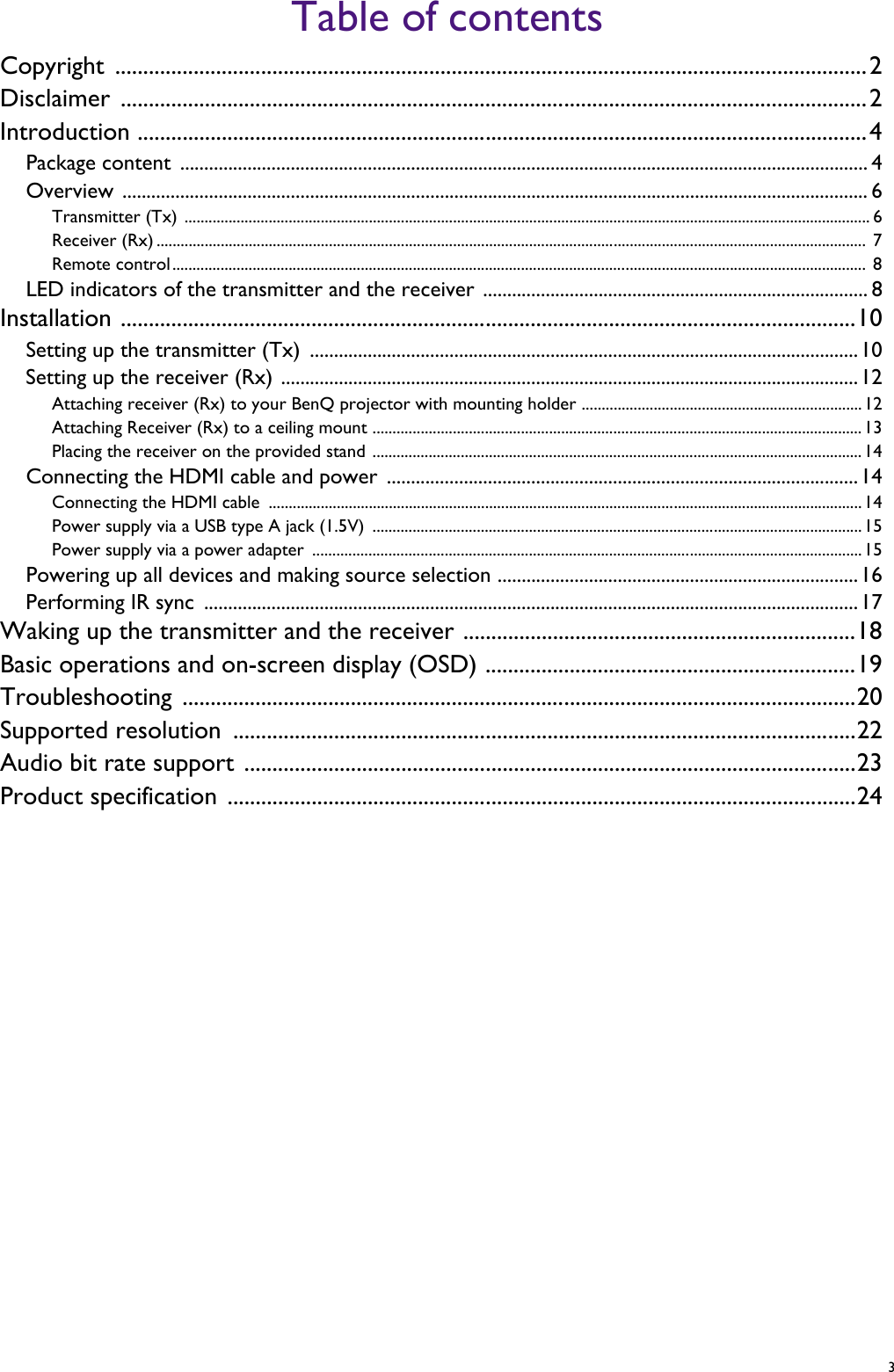   3Table of contentsCopyright ......................................................................................................................................2Disclaimer .....................................................................................................................................2Introduction ..................................................................................................................................4Package content  ............................................................................................................................................... 4Overview ........................................................................................................................................................... 6Transmitter (Tx) ........................................................................................................................................................................... 6Receiver (Rx) .................................................................................................................................................................................  7Remote control.............................................................................................................................................................................  8LED indicators of the transmitter and the receiver ................................................................................ 8Installation ...................................................................................................................................10Setting up the transmitter (Tx)  ..................................................................................................................10Setting up the receiver (Rx) ........................................................................................................................12Attaching receiver (Rx) to your BenQ projector with mounting holder ......................................................................12Attaching Receiver (Rx) to a ceiling mount ..........................................................................................................................13Placing the receiver on the provided stand ..........................................................................................................................14Connecting the HDMI cable and power  ..................................................................................................14Connecting the HDMI cable  ....................................................................................................................................................14Power supply via a USB type A jack (1.5V)  .......................................................................................................................... 15Power supply via a power adapter  .........................................................................................................................................15Powering up all devices and making source selection ...........................................................................16Performing IR sync  ........................................................................................................................................17Waking up the transmitter and the receiver ......................................................................18Basic operations and on-screen display (OSD) ..................................................................19Troubleshooting ........................................................................................................................20Supported resolution ...............................................................................................................22Audio bit rate support .............................................................................................................23Product specification ................................................................................................................24