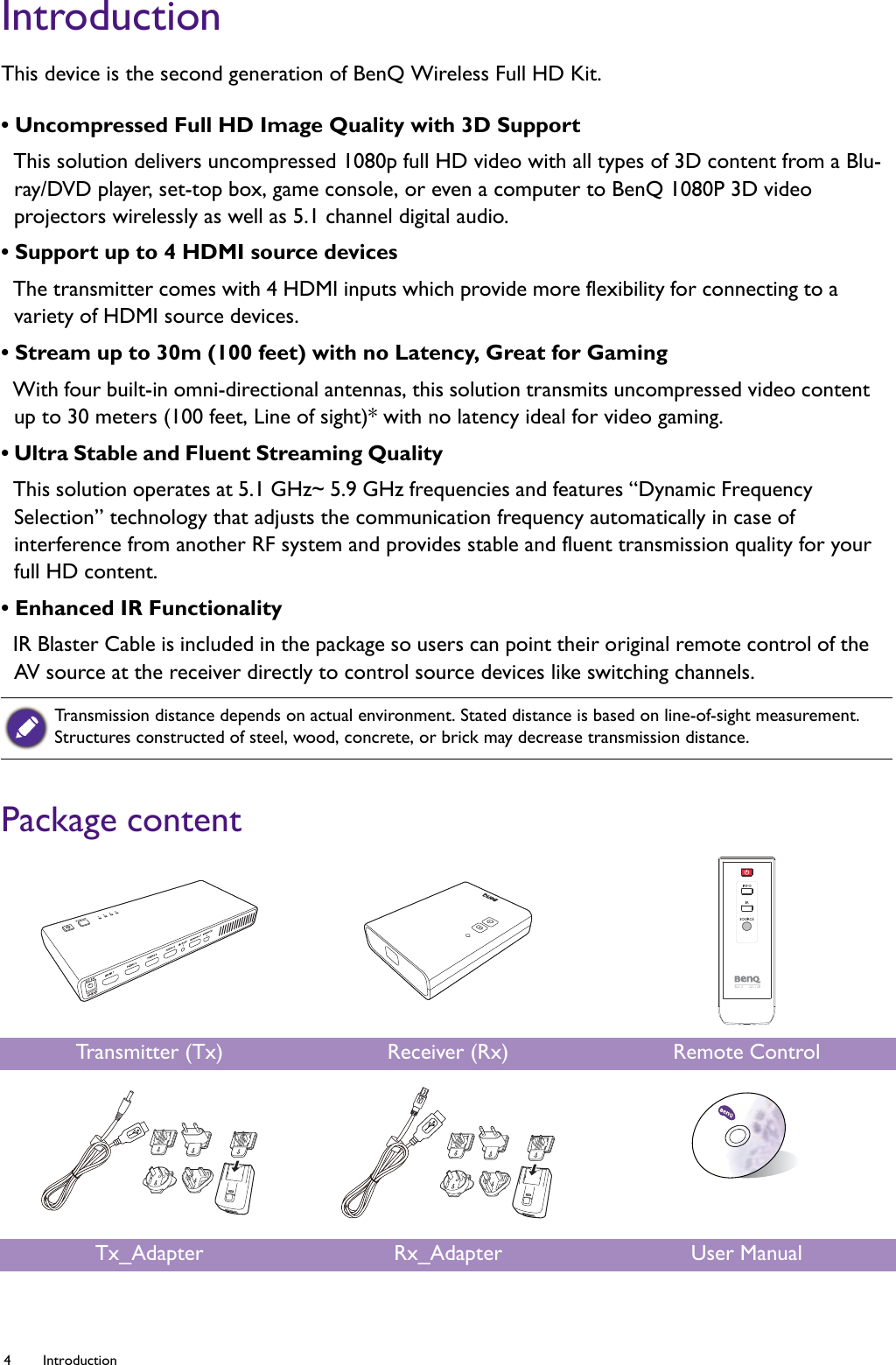 4 Introduction  IntroductionThis device is the second generation of BenQ Wireless Full HD Kit.• Uncompressed Full HD Image Quality with 3D Support This solution delivers uncompressed 1080p full HD video with all types of 3D content from a Blu-ray/DVD player, set-top box, game console, or even a computer to BenQ 1080P 3D video projectors wirelessly as well as 5.1 channel digital audio.• Support up to 4 HDMI source devices The transmitter comes with 4 HDMI inputs which provide more flexibility for connecting to a variety of HDMI source devices.• Stream up to 30m (100 feet) with no Latency, Great for Gaming With four built-in omni-directional antennas, this solution transmits uncompressed video content up to 30 meters (100 feet, Line of sight)* with no latency ideal for video gaming.• Ultra Stable and Fluent Streaming Quality  This solution operates at 5.1 GHz~ 5.9 GHz frequencies and features “Dynamic Frequency Selection” technology that adjusts the communication frequency automatically in case of interference from another RF system and provides stable and fluent transmission quality for your full HD content.• Enhanced IR Functionality IR Blaster Cable is included in the package so users can point their original remote control of the AV source at the receiver directly to control source devices like switching channels.Package contentTransmission distance depends on actual environment. Stated distance is based on line-of-sight measurement. Structures constructed of steel, wood, concrete, or brick may decrease transmission distance.Tr a nsm i t t e r  ( Tx) Receiver (Rx) Remote ControlTx_Adapter Rx_Adapter User Manual