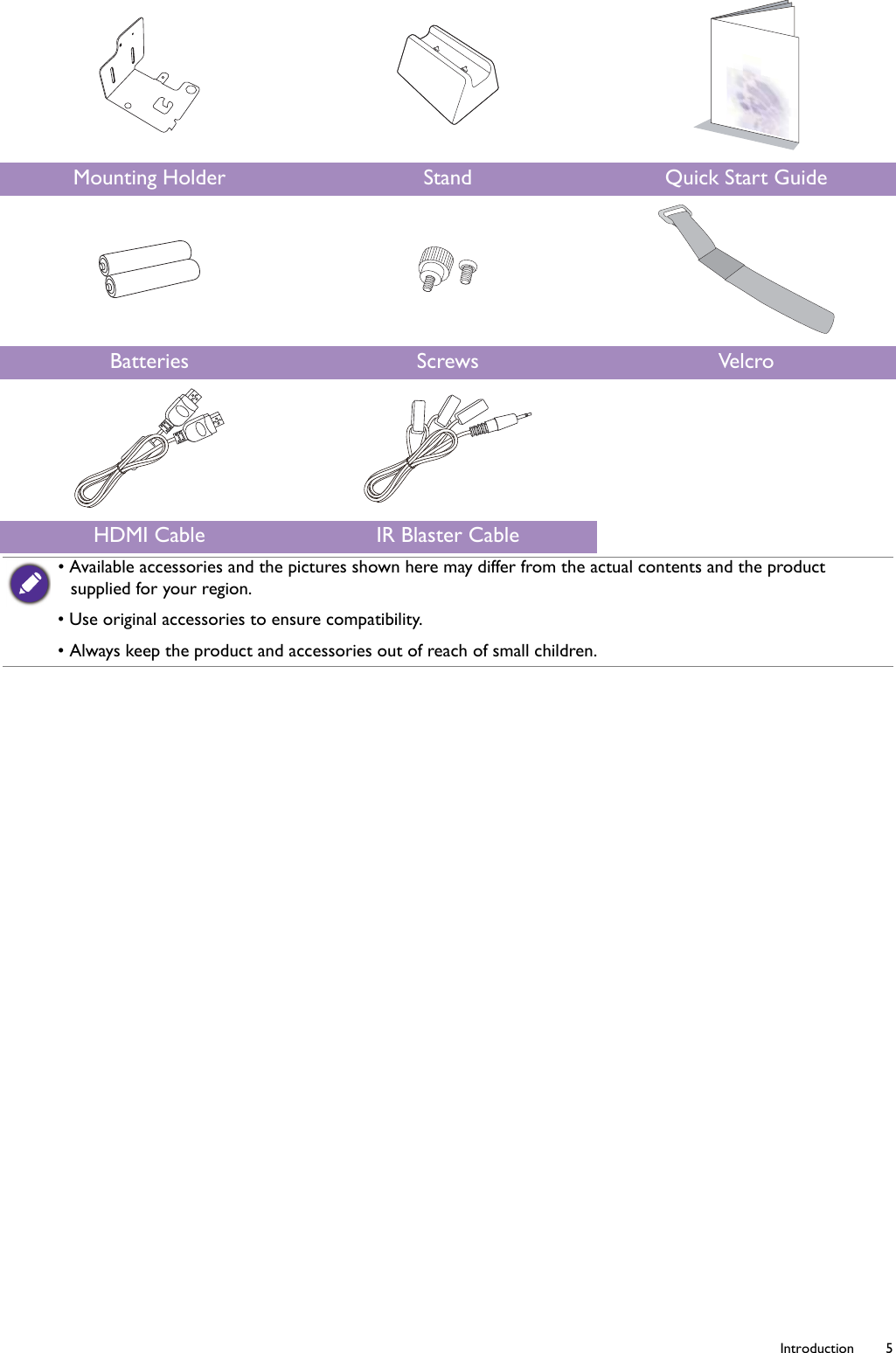   5  IntroductionMounting Holder Stand Quick Start GuideBatteries Screws VelcroHDMI Cable IR Blaster Cable• Available accessories and the pictures shown here may differ from the actual contents and the product supplied for your region.• Use original accessories to ensure compatibility.• Always keep the product and accessories out of reach of small children.