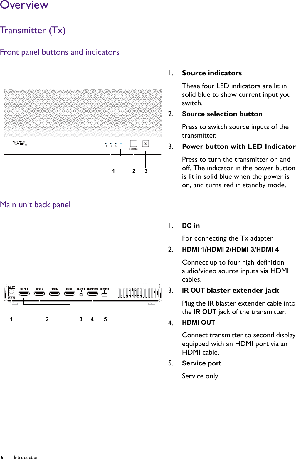 6 Introduction  OverviewTra ns m it t er  ( Tx )Front panel buttons and indicatorsMain unit back panel1. Source indicatorsThese four LED indicators are lit in solid blue to show current input you switch. 2. Source selection buttonPress to switch source inputs of the transmitter.3. Power button with LED IndicatorPress to turn the transmitter on and off. The indicator in the power button is lit in solid blue when the power is on, and turns red in standby mode.1. DC inFor connecting the Tx adapter.2. HDMI 1/HDMI 2/HDMI 3/HDMI 4Connect up to four high-definition audio/video source inputs via HDMI cables.3. IR OUT blaster extender jackPlug the IR blaster extender cable into the IR OUT jack of the transmitter.4. HDMI OUTConnect transmitter to second display equipped with an HDMI port via an HDMI cable.5. Service portService only. 32112345