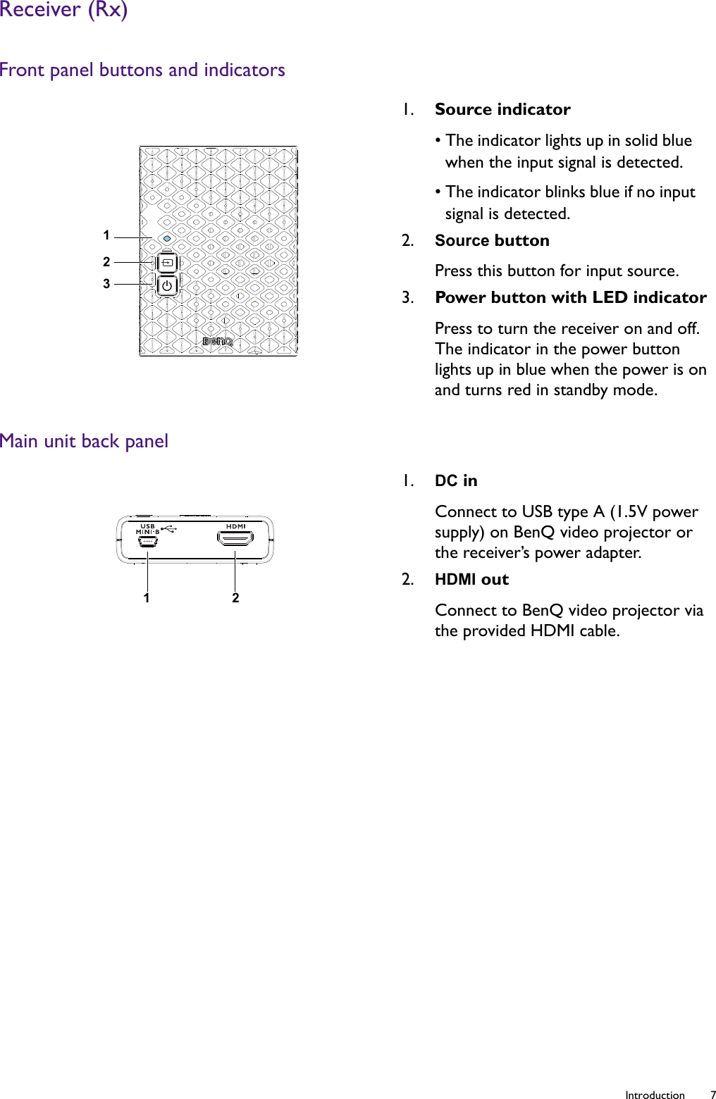   7  IntroductionReceiver (Rx)Front panel buttons and indicatorsMain unit back panel1. Source indicator• The indicator lights up in solid blue when the input signal is detected.• The indicator blinks blue if no input signal is detected.2. Source buttonPress this button for input source.3. Power button with LED indicatorPress to turn the receiver on and off. The indicator in the power button lights up in blue when the power is on and turns red in standby mode.1. DC inConnect to USB type A (1.5V power supply) on BenQ video projector or the receiver’s power adapter. 2. HDMI outConnect to BenQ video projector via the provided HDMI cable.12312