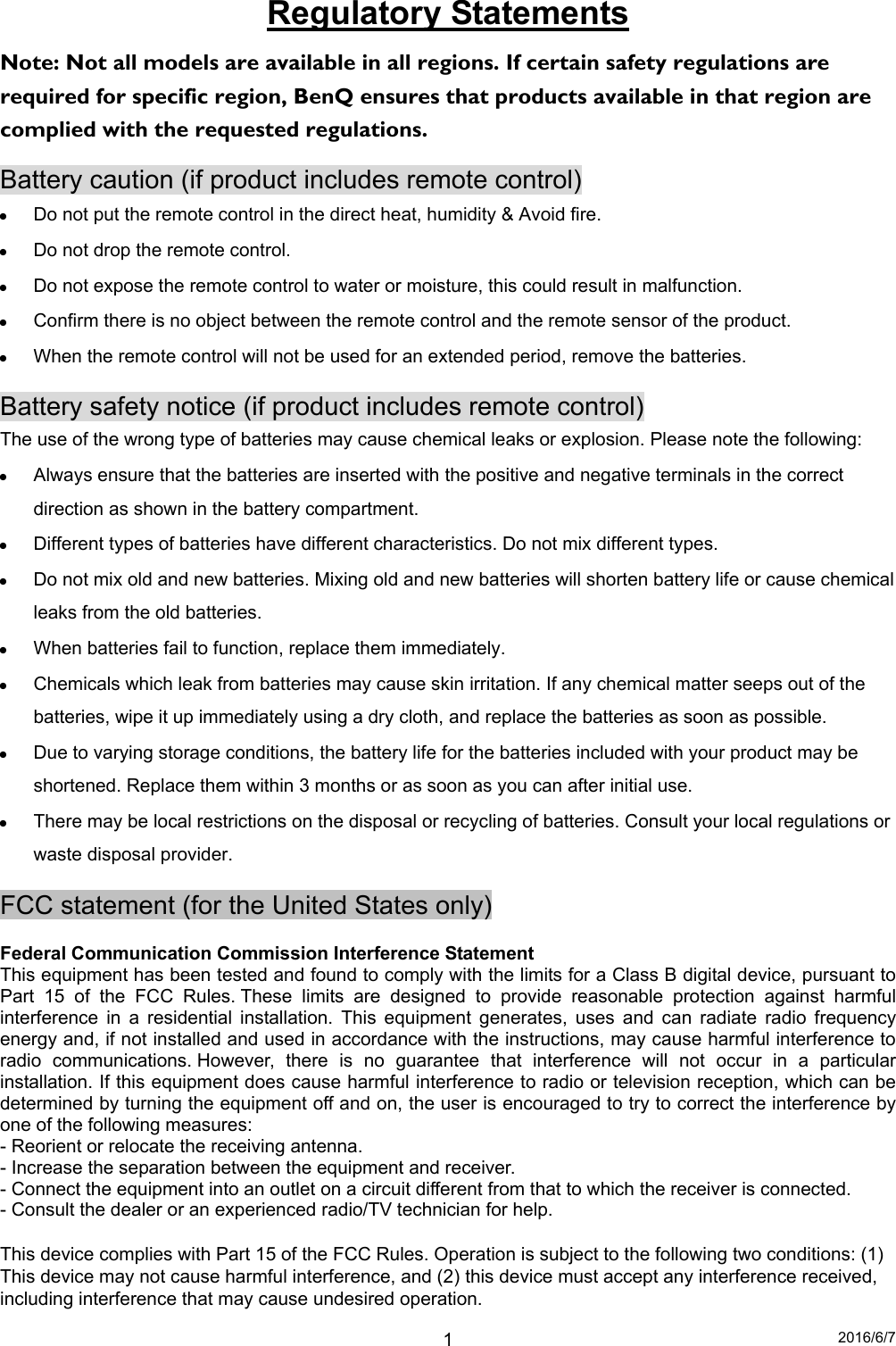 2016/6/7 1Regulatory Statements Note: Not all models are available in all regions. If certain safety regulations are required for specific region, BenQ ensures that products available in that region are complied with the requested regulations. Battery caution (if product includes remote control)  Do not put the remote control in the direct heat, humidity &amp; Avoid fire.  Do not drop the remote control.  Do not expose the remote control to water or moisture, this could result in malfunction.  Confirm there is no object between the remote control and the remote sensor of the product.  When the remote control will not be used for an extended period, remove the batteries. Battery safety notice (if product includes remote control) The use of the wrong type of batteries may cause chemical leaks or explosion. Please note the following:  Always ensure that the batteries are inserted with the positive and negative terminals in the correct direction as shown in the battery compartment.  Different types of batteries have different characteristics. Do not mix different types.  Do not mix old and new batteries. Mixing old and new batteries will shorten battery life or cause chemical leaks from the old batteries.  When batteries fail to function, replace them immediately.  Chemicals which leak from batteries may cause skin irritation. If any chemical matter seeps out of the batteries, wipe it up immediately using a dry cloth, and replace the batteries as soon as possible.  Due to varying storage conditions, the battery life for the batteries included with your product may be shortened. Replace them within 3 months or as soon as you can after initial use.  There may be local restrictions on the disposal or recycling of batteries. Consult your local regulations or waste disposal provider. FCC statement (for the United States only)  Federal Communication Commission Interference Statement This equipment has been tested and found to comply with the limits for a Class B digital device, pursuant to Part 15 of the FCC Rules. These limits are designed to provide reasonable protection against harmful interference in a residential installation. This equipment generates, uses and can radiate radio frequency energy and, if not installed and used in accordance with the instructions, may cause harmful interference to radio communications. However, there is no guarantee that interference will not occur in a particular installation. If this equipment does cause harmful interference to radio or television reception, which can be determined by turning the equipment off and on, the user is encouraged to try to correct the interference by one of the following measures: - Reorient or relocate the receiving antenna. - Increase the separation between the equipment and receiver. - Connect the equipment into an outlet on a circuit different from that to which the receiver is connected. - Consult the dealer or an experienced radio/TV technician for help.  This device complies with Part 15 of the FCC Rules. Operation is subject to the following two conditions: (1) This device may not cause harmful interference, and (2) this device must accept any interference received, including interference that may cause undesired operation. 