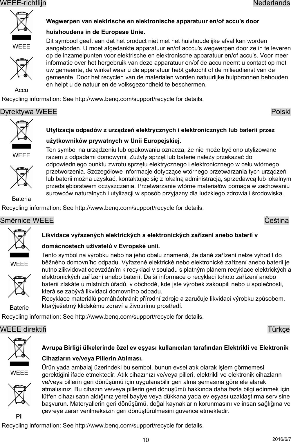 2016/6/7 10WEEE-richtlijn                                                         Nederlands  WEEE  Accu Wegwerpen van elektrische en elektronische apparatuur en/of accu&apos;s door huishoudens in de Europese Unie. Dit symbool geeft aan dat het product niet met het huishoudelijke afval kan worden aangeboden. U moet afgedankte apparatuur en/of acccu&apos;s wegwerpen door ze in te leveren op de inzamelpunten voor elektrische en elektronische apparatuur en/of accu&apos;s. Voor meer informatie over het hergebruik van deze apparatuur en/of de accu neemt u contact op met uw gemeente, de winkel waar u de apparatuur hebt gekocht of de milieudienst van de gemeente. Door het recyclen van de materialen worden natuurlijke hulpbronnen behouden en helpt u de natuur en de volksgezondheid te beschermen. Recycling information: See http://www.benq.com/support/recycle for details. Dyrektywa WEEE                                                           Polski  WEEE  Bateria Utylizacja odpadów z urządzeń elektrycznych i elektronicznych lub baterii przez użytkowników prywatnych w Unii Europejskiej.   Ten symbol na urządzeniu lub opakowaniu oznacza, że nie może być ono utylizowane razem z odpadami domowymi. Zużyty sprzęt lub baterie należy przekazać do odpowiedniego punktu zwrotu sprzętu elektrycznego i elektronicznego w celu wtórnego przetworzenia. Szczegółowe informacje dotyczące wtórnego przetwarzania tych urządzeń lub baterii można uzyskać, kontaktując się z lokalną administracją, sprzedawcą lub lokalnym przedsiębiorstwem oczyszczania. Przetwarzanie wtórne materiałów pomaga w zachowaniu surowców naturalnych i utylizacji w sposób przyjazny dla ludzkiego zdrowia i środowiska. Recycling information: See http://www.benq.com/support/recycle for details. Směrnice WEEE                                                          Čeština  WEEE  Baterie Likvidace vyřazených elektrických a elektronických zařízení anebo baterií v domácnostech uživatelů v Evropské unii. Tento symbol na výrobku nebo na jeho obalu znamená, že dané zařízení nelze vyhodit do běžného domovního odpadu. Vyřazené elektrické nebo elektronické zařízení anebo baterii je nutno zlikvidovat odevzdáním k recyklaci v souladu s platným plánem recyklace elektrických a elektronických zařízení anebo baterií. Další informace o recyklaci tohoto zařízení anebo baterií získáte u místních úřadů, v obchodě, kde jste výrobek zakoupili nebo u společnosti, která se zabývá likvidací domovního odpadu. Recyklace materiálů pomáháchránit přírodní zdroje a zaručuje likvidaci výrobku způsobem, kterýješetrný klidskému zdraví a životnímu prostředí. Recycling information: See http://www.benq.com/support/recycle for details. WEEE direktifi                                                             Türkçe  WEEE  Pil Avrupa Birliği ülkelerinde özel ev eşyası kullanıcıları tarafından Elektrikli ve Elektronik Cihazların ve/veya Pillerin Atılması. Ürün yada ambalaj üzerindeki bu sembol, bunun evsel atık olarak işlem görmemesi gerektiğini ifade etmektedir. Atık cihazınızı ve/veya pilleri, elektrikli ve elektronik cihazların ve/veya pillerin geri dönüşümü için uygulanabilir geri alma şemasına göre ele alarak atmalısınız. Bu cihazın ve/veya pillerin geri dönüşümü hakkında daha fazla bilgi edinmek için lütfen cihazı satın aldığınız yerel bayiye veya dükkana yada ev eşyası uzaklaştırma servisine başvurun. Materyallerin geri dönüşümü, doğal kaynakların korunmasını ve insan sağlığına ve çevreye zarar verilmeksizin geri dönüştürülmesini güvence etmektedir. Recycling information: See http://www.benq.com/support/recycle for details. 