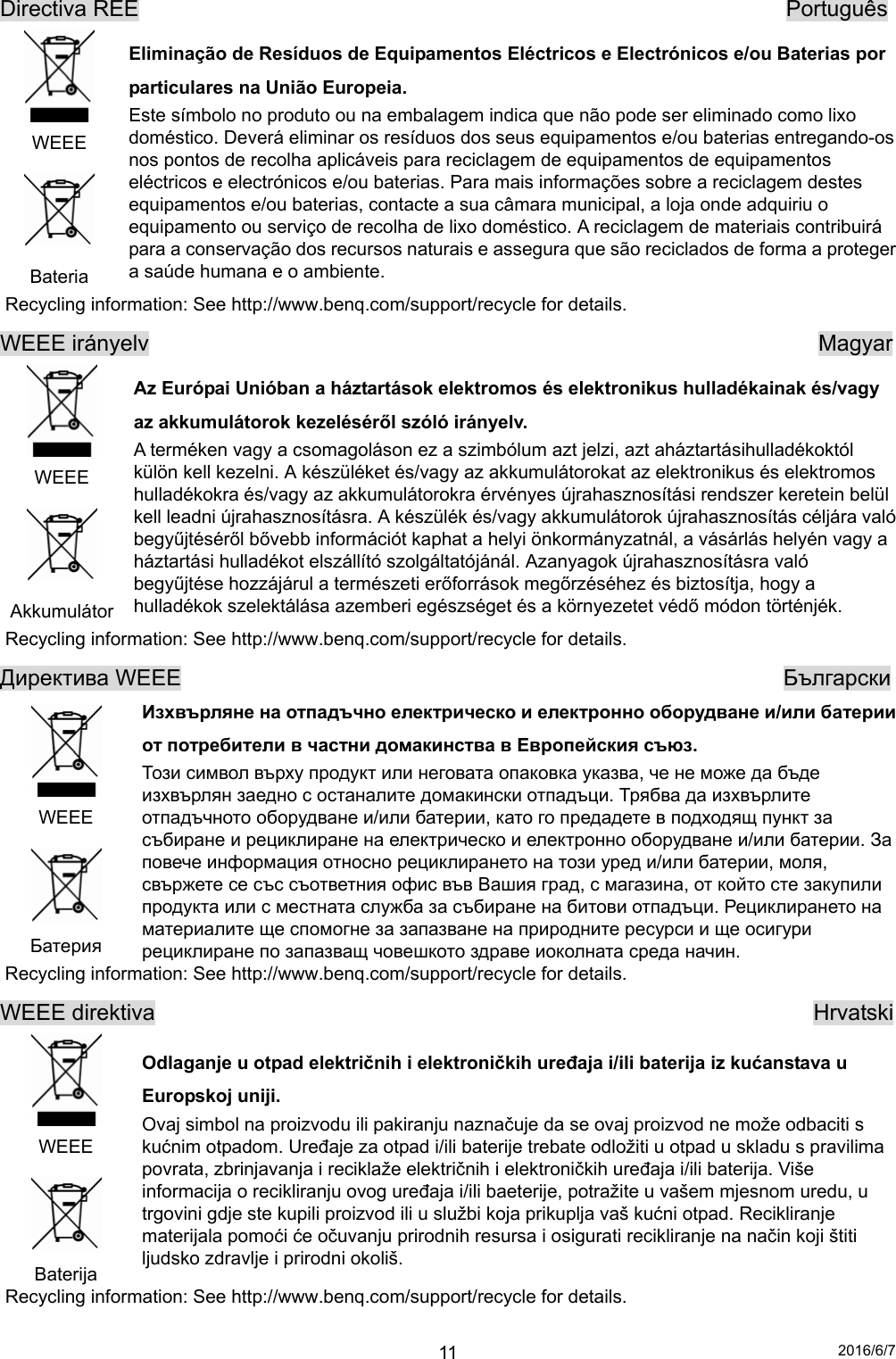 2016/6/7 11Directiva REE                                                          Português  WEEE  Bateria Eliminação de Resíduos de Equipamentos Eléctricos e Electrónicos e/ou Baterias por particulares na União Europeia. Este símbolo no produto ou na embalagem indica que não pode ser eliminado como lixo doméstico. Deverá eliminar os resíduos dos seus equipamentos e/ou baterias entregando-os nos pontos de recolha aplicáveis para reciclagem de equipamentos de equipamentos eléctricos e electrónicos e/ou baterias. Para mais informações sobre a reciclagem destes equipamentos e/ou baterias, contacte a sua câmara municipal, a loja onde adquiriu o equipamento ou serviço de recolha de lixo doméstico. A reciclagem de materiais contribuirá para a conservação dos recursos naturais e assegura que são reciclados de forma a proteger a saúde humana e o ambiente. Recycling information: See http://www.benq.com/support/recycle for details. WEEE irányelv                                                            Magyar  WEEE  Akkumulátor  Az Európai Unióban a háztartások elektromos és elektronikus hulladékainak és/vagy az akkumulátorok kezeléséről szóló irányelv.   A terméken vagy a csomagoláson ez a szimbólum azt jelzi, azt aháztartásihulladékoktól külön kell kezelni. A készüléket és/vagy az akkumulátorokat az elektronikus és elektromos hulladékokra és/vagy az akkumulátorokra érvényes újrahasznosítási rendszer keretein belül kell leadni újrahasznosításra. A készülék és/vagy akkumulátorok újrahasznosítás céljára való begyűjtéséről bővebb információt kaphat a helyi önkormányzatnál, a vásárlás helyén vagy a háztartási hulladékot elszállító szolgáltatójánál. Azanyagok újrahasznosításra való begyűjtése hozzájárul a természeti erőforrások megőrzéséhez és biztosítja, hogy a hulladékok szelektálása azemberi egészséget és a környezetet védő módon történjék. Recycling information: See http://www.benq.com/support/recycle for details. Директива WEEE                                                      Български  WEEE  Батерия Изхвърляне на отпадъчно електрическо и електронно оборудване и/или батерии от потребители в частни домакинства в Европейския съюз. Този символ върху продукт или неговата опаковка указва, че не може да бъде изхвърлян заедно с останалите домакински отпадъци. Трябва да изхвърлите отпадъчното оборудване и/или батерии, като го предадете в подходящ пункт за събиране и рециклиране на електрическо и електронно оборудване и/или батерии. За повече информация относно рециклирането на този уред и/или батерии, моля, свържете се със съответния офис във Вашия град, с магазина, от който сте закупили продукта или с местната служба за събиране на битови отпадъци. Рециклирането на материалите ще спомогне за запазване на природните ресурси и ще осигури рециклиране по запазващ човешкото здраве иоколната среда начин. Recycling information: See http://www.benq.com/support/recycle for details. WEEE direktiva                                                           Hrvatski  WEEE  Baterija Odlaganje u otpad električnih i elektroničkih uređaja i/ili baterija iz kućanstava u Europskoj uniji. Ovaj simbol na proizvodu ili pakiranju naznačuje da se ovaj proizvod ne može odbaciti s kućnim otpadom. Uređaje za otpad i/ili baterije trebate odložiti u otpad u skladu s pravilima povrata, zbrinjavanja i reciklaže električnih i elektroničkih uređaja i/ili baterija. Više informacija o recikliranju ovog uređaja i/ili baeterije, potražite u vašem mjesnom uredu, u trgovini gdje ste kupili proizvod ili u službi koja prikuplja vaš kućni otpad. Recikliranje materijala pomoći će očuvanju prirodnih resursa i osigurati recikliranje na način koji štiti ljudsko zdravlje i prirodni okoliš. Recycling information: See http://www.benq.com/support/recycle for details. 