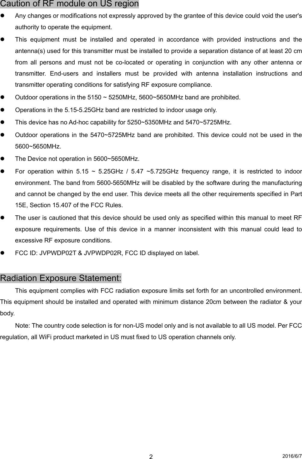 2016/6/7 2Caution of RF module on US region   Any changes or modifications not expressly approved by the grantee of this device could void the user&apos;s authority to operate the equipment.   This equipment must be installed and operated in accordance with provided instructions and the antenna(s) used for this transmitter must be installed to provide a separation distance of at least 20 cm from all persons and must not be co-located or operating in conjunction with any other antenna or transmitter. End-users and installers must be provided with antenna installation instructions and transmitter operating conditions for satisfying RF exposure compliance.   Outdoor operations in the 5150 ~ 5250MHz, 5600~5650MHz band are prohibited.   Operations in the 5.15-5.25GHz band are restricted to indoor usage only.   This device has no Ad-hoc capability for 5250~5350MHz and 5470~5725MHz.   Outdoor operations in the 5470~5725MHz band are prohibited. This device could not be used in the 5600~5650MHz.   The Device not operation in 5600~5650MHz.   For operation within 5.15 ~ 5.25GHz / 5.47 ~5.725GHz frequency range, it is restricted to indoor environment. The band from 5600-5650MHz will be disabled by the software during the manufacturing and cannot be changed by the end user. This device meets all the other requirements specified in Part 15E, Section 15.407 of the FCC Rules.   The user is cautioned that this device should be used only as specified within this manual to meet RF exposure requirements. Use of this device in a manner inconsistent with this manual could lead to excessive RF exposure conditions.   FCC ID: JVPWDP02T &amp; JVPWDP02R, FCC ID displayed on label.  Radiation Exposure Statement:   This equipment complies with FCC radiation exposure limits set forth for an uncontrolled environment. This equipment should be installed and operated with minimum distance 20cm between the radiator &amp; your body.   Note: The country code selection is for non-US model only and is not available to all US model. Per FCC regulation, all WiFi product marketed in US must fixed to US operation channels only.  