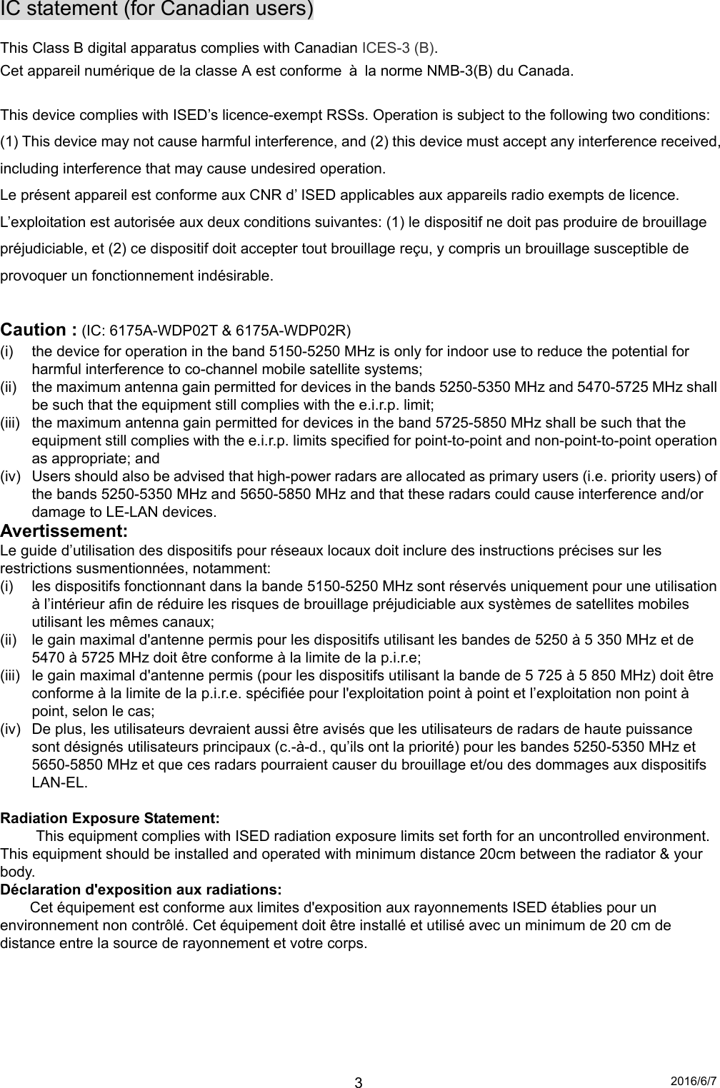 2016/6/7 3IC statement (for Canadian users)  This Class B digital apparatus complies with Canadian ICES-3 (B).  Cet appareil numérique de la classe A est conforme  à  la norme NMB-3(B) du Canada.  This device complies with ISED’s licence-exempt RSSs. Operation is subject to the following two conditions: (1) This device may not cause harmful interference, and (2) this device must accept any interference received, including interference that may cause undesired operation. Le présent appareil est conforme aux CNR d’ ISED applicables aux appareils radio exempts de licence. L’exploitation est autorisée aux deux conditions suivantes: (1) le dispositif ne doit pas produire de brouillage préjudiciable, et (2) ce dispositif doit accepter tout brouillage reçu, y compris un brouillage susceptible de provoquer un fonctionnement indésirable.  Caution : (IC: 6175A-WDP02T &amp; 6175A-WDP02R) (i)  the device for operation in the band 5150-5250 MHz is only for indoor use to reduce the potential for harmful interference to co-channel mobile satellite systems; (ii)  the maximum antenna gain permitted for devices in the bands 5250-5350 MHz and 5470-5725 MHz shall be such that the equipment still complies with the e.i.r.p. limit;   (iii)  the maximum antenna gain permitted for devices in the band 5725-5850 MHz shall be such that the equipment still complies with the e.i.r.p. limits specified for point-to-point and non-point-to-point operation as appropriate; and   (iv)  Users should also be advised that high-power radars are allocated as primary users (i.e. priority users) of the bands 5250-5350 MHz and 5650-5850 MHz and that these radars could cause interference and/or damage to LE-LAN devices. Avertissement: Le guide d’utilisation des dispositifs pour réseaux locaux doit inclure des instructions précises sur les restrictions susmentionnées, notamment: (i)  les dispositifs fonctionnant dans la bande 5150-5250 MHz sont réservés uniquement pour une utilisation à l’intérieur afin de réduire les risques de brouillage préjudiciable aux systèmes de satellites mobiles utilisant les mêmes canaux; (ii)  le gain maximal d&apos;antenne permis pour les dispositifs utilisant les bandes de 5250 à 5 350 MHz et de 5470 à 5725 MHz doit être conforme à la limite de la p.i.r.e;   (iii)  le gain maximal d&apos;antenne permis (pour les dispositifs utilisant la bande de 5 725 à 5 850 MHz) doit être conforme à la limite de la p.i.r.e. spécifiée pour l&apos;exploitation point à point et l’exploitation non point à point, selon le cas;   (iv)  De plus, les utilisateurs devraient aussi être avisés que les utilisateurs de radars de haute puissance sont désignés utilisateurs principaux (c.-à-d., qu’ils ont la priorité) pour les bandes 5250-5350 MHz et 5650-5850 MHz et que ces radars pourraient causer du brouillage et/ou des dommages aux dispositifs LAN-EL.  Radiation Exposure Statement:   This equipment complies with ISED radiation exposure limits set forth for an uncontrolled environment. This equipment should be installed and operated with minimum distance 20cm between the radiator &amp; your body. Déclaration d&apos;exposition aux radiations: Cet équipement est conforme aux limites d&apos;exposition aux rayonnements ISED établies pour un environnement non contrôlé. Cet équipement doit être installé et utilisé avec un minimum de 20 cm de distance entre la source de rayonnement et votre corps.       