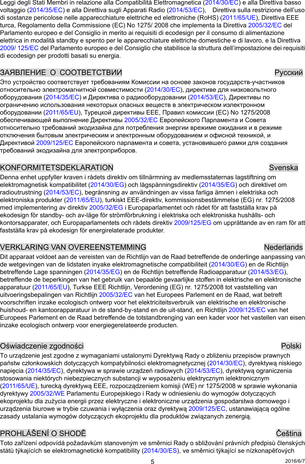 2016/6/7 5Leggi degli Stati Membri in relazione alla Compatibilità Elettromagnetica (2014/30/EC) e alla Direttiva basso voltaggio (2014/35/EC) e alla Direttiva sugli Apparati Radio (2014/53/EC),    Direttiva sulla restrizione dell’uso di sostanze pericolose nelle apparecchiature elettriche ed elettroniche (RoHS) (2011/65/UE), Direttiva EEE turca, Regolamento della Commissione (EC) No 1275/ 2008 che implementa la Direttiva 2005/32/EC del Parlamento europeo e del Consiglio in merito ai requisiti di ecodesign per il consumo di alimentazione elettrica in modalità standby e spento per le apparecchiature elettriche domestiche e di lavoro, e la Direttiva 2009/ 125/EC del Parlamento europeo e del Consiglio che stabilisce la struttura dell’impostazione dei requisiti di ecodesign per prodotti basati su energia.  ЗАЯВЛЕНИЕ О СООТВЕТСТВИИ          Pyccкий Это устройство соответствует требованиям Комиссии на основе законов государств-участников относительно электромагнитной совместимости (2014/30/EC), директиве для низковольтного оборудования (2014/35/EC) и Директива о радиооборудовании (2014/53/EC), Директивы по ограничению использования некоторых опасных веществ в электрическом иэлектронном оборудовании (2011/65/EU), Турецкой директивы EEE, Правил комиссии (EC) No 1275/2008 обеспечивающей выполнение Директивы 2005/32/EC Европейского Парламента и Совета относительно требований экодизайна для потребления энергии врежиме ожидания и в режиме отключения бытовым электрическим и электронным оборудованием и офисной техникой, и Директивой 2009/125/EC Европейского парламента и совета, установившего рамки для создания требований экодизайна для электроприборов.  KONFORMITETSDEKLARATION                                         Svenska Denna enhet uppfyller kraven i rådets direktiv om tillnärmning av medlemsstaternas lagstiftning om elektromagnetisk kompatibilitet (2014/30/EG) och lågspänningsdirektiv (2014/35/EG) och direktivet om radioutrustning (2014/53/EC), begränsning av användningen av vissa farliga ämnen i elektriska och elektroniska produkter (2011/65/EU), turkiskt EEE-direktiv, kommissionsbestämmelse (EG) nr. 1275/2008 med implementering av direktiv 2005/32/EG i Europaparlamentet och rådet för att fastställa krav på ekodesign för standby- och av-läge för strömförbrukning i elektriska och elektroniska hushålls- och kontorsapparater, och Europaparlamentets och rådets direktiv 2009/125/EG om upprättande av en ram för att fastställa krav på ekodesign för energirelaterade produkter.  VERKLARING VAN OVEREENSTEMMING                               Nederlands Dit apparaat voldoet aan de vereisten van de Richtlijn van de Raad betreffende de onderlinge aanpassing van de wetgevingen van de lidstaten inyake elektromagnetische compatibiliteit (2014/30/EG) en de Richtlijn betreffende Lage spanningen (2014/35/EG) en de Richtlijn betreffende Radioapparatuur (2014/53/EG), betreffende de beperkingen van het gebruik van bepaalde gevaarlijke stoffen in elektrische en elektronische apparatuur (2011/65/EU), Turkse EEE Richtlijn, Verordening (EG) nr. 1275/2008 tot vaststelling van uitvoeringsbepalingen van Richtlijn 2005/32/EC van het Europees Parlement en de Raad, wat betreft voorschriften inzake ecologisch ontwerp voor het elektriciteitsverbruik van elektrische en elektronische huishoud- en kantoorapparatuur in de stand-by-stand en de uit-stand, en Richtlijn 2009/125/EC van het Europees Parlement en de Raad betreffende de totstandbrenging van een kader voor het vastellen van eisen inzake ecologisch ontwerp voor energiegerelateerde producten.  Oświadczenie zgodności                                                    Polski To urządzenie jest zgodne z wymaganiami ustalonymi Dyrektywą Rady o zbliżeniu przepisów prawnych państw członkowskich dotyczących kompatybilności elektromagnetycznej (2014/30/EC), dyrektywą niskiego napięcia (2014/35/EC), dyrektywa w sprawie urządzeń radiowych (2014/53/EC), dyrektywą ograniczenia stosowania niektórych niebezpiecznych substancji w wyposażeniu elektrycznym ielektronicznym (2011/65/UE), turecką dyrektywą EEE, rozpocządzeniem komisji (WE) nr 1275/2008 w sprawie wykonania dyrektywy 2005/32/WE Parlamentu Europejskiego i Rady w odniesieniu do wymogów dotyczących ekoprojektu dla zużycia energii przez elektryczne i elektroniczne urządzenia gospodarstwa domowego i urządzenia biurowe w trybie czuwania i wyłączenia oraz dyrektywą 2009/125/EC, ustanawiającą ogólne zasady ustalania wymogów dotyczących ekoprojektu dla produktów związanych zenergią.  PROHLÁŠENÍ O SHODĚ                                                  Čeština Toto zařízení odpovídá požadavkům stanoveným ve směrnici Rady o sbližování právních předpisů členských států týkajících se elektromagnetické kompatibility (2014/30/ES), ve směrnici týkající se nízkonapěťových 