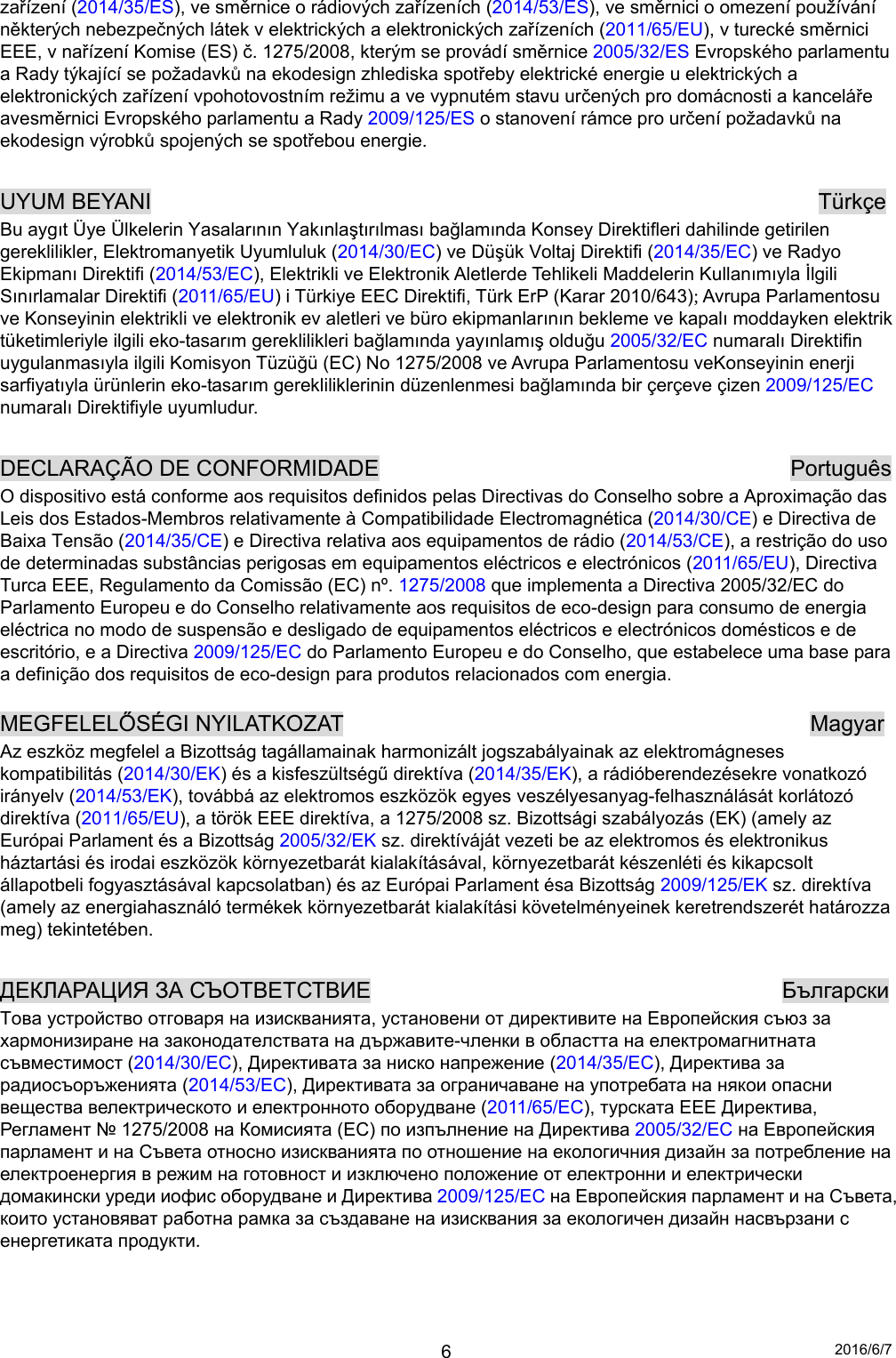 2016/6/7 6zařízení (2014/35/ES), ve směrnice o rádiových zařízeních (2014/53/ES), ve směrnici o omezení používání některých nebezpečných látek v elektrických a elektronických zařízeních (2011/65/EU), v turecké směrnici EEE, v nařízení Komise (ES) č. 1275/2008, kterým se provádí směrnice 2005/32/ES Evropského parlamentu a Rady týkající se požadavků na ekodesign zhlediska spotřeby elektrické energie u elektrických a elektronických zařízení vpohotovostním režimu a ve vypnutém stavu určených pro domácnosti a kanceláře avesměrnici Evropského parlamentu a Rady 2009/125/ES o stanovení rámce pro určení požadavků na ekodesign výrobků spojených se spotřebou energie.  UYUM BEYANI                                                            Türkçe Bu aygıt Üye Ülkelerin Yasalarının Yakınlaştırılması bağlamında Konsey Direktifleri dahilinde getirilen gereklilikler, Elektromanyetik Uyumluluk (2014/30/EC) ve Düşük Voltaj Direktifi (2014/35/EC) ve Radyo Ekipmanı Direktifi (2014/53/EC), Elektrikli ve Elektronik Aletlerde Tehlikeli Maddelerin Kullanımıyla İlgili Sınırlamalar Direktifi (2011/65/EU) i Türkiye EEC Direktifi, Türk ErP (Karar 2010/643); Avrupa Parlamentosu ve Konseyinin elektrikli ve elektronik ev aletleri ve büro ekipmanlarının bekleme ve kapalı moddayken elektrik tüketimleriyle ilgili eko-tasarım gereklilikleri bağlamında yayınlamış olduğu 2005/32/EC numaralı Direktifin uygulanmasıyla ilgili Komisyon Tüzüğü (EC) No 1275/2008 ve Avrupa Parlamentosu veKonseyinin enerji sarfiyatıyla ürünlerin eko-tasarım gerekliliklerinin düzenlenmesi bağlamında bir çerçeve çizen 2009/125/EC numaralı Direktifiyle uyumludur.  DECLARAÇÃO DE CONFORMIDADE                                     Português O dispositivo está conforme aos requisitos definidos pelas Directivas do Conselho sobre a Aproximação das Leis dos Estados-Membros relativamente à Compatibilidade Electromagnética (2014/30/CE) e Directiva de Baixa Tensão (2014/35/CE) e Directiva relativa aos equipamentos de rádio (2014/53/CE), a restrição do uso de determinadas substâncias perigosas em equipamentos eléctricos e electrónicos (2011/65/EU), Directiva Turca EEE, Regulamento da Comissão (EC) nº. 1275/2008 que implementa a Directiva 2005/32/EC do Parlamento Europeu e do Conselho relativamente aos requisitos de eco-design para consumo de energia eléctrica no modo de suspensão e desligado de equipamentos eléctricos e electrónicos domésticos e de escritório, e a Directiva 2009/125/EC do Parlamento Europeu e do Conselho, que estabelece uma base para a definição dos requisitos de eco-design para produtos relacionados com energia.  MEGFELELŐSÉGI NYILATKOZAT                                          Magyar Az eszköz megfelel a Bizottság tagállamainak harmonizált jogszabályainak az elektromágneses kompatibilitás (2014/30/EK) és a kisfeszültségű direktíva (2014/35/EK), a rádióberendezésekre vonatkozó irányelv (2014/53/EK), továbbá az elektromos eszközök egyes veszélyesanyag-felhasználását korlátozó direktíva (2011/65/EU), a török EEE direktíva, a 1275/2008 sz. Bizottsági szabályozás (EK) (amely az Európai Parlament és a Bizottság 2005/32/EK sz. direktíváját vezeti be az elektromos és elektronikus háztartási és irodai eszközök környezetbarát kialakításával, környezetbarát készenléti és kikapcsolt állapotbeli fogyasztásával kapcsolatban) és az Európai Parlament ésa Bizottság 2009/125/EK sz. direktíva (amely az energiahasználó termékek környezetbarát kialakítási követelményeinek keretrendszerét határozza meg) tekintetében.  ДЕКЛАРАЦИЯ ЗА СЪОТВЕТСТВИЕ                                     Български Това устройство отговаря на изискванията, установени от директивите на Европейския съюз за хармонизиране на законодателствата на държавите-членки в областта на електромагнитната съвместимост (2014/30/EC), Директивата за ниско напрежение (2014/35/EC), Директива за радиосъоръженията (2014/53/EC), Директивата за ограничаване на употребата на някои опасни вещества велектрическото и електронното оборудване (2011/65/EC), турската EEE Директива, Регламент № 1275/2008 на Комисията (EC) по изпълнение на Директива 2005/32/EC на Европейския парламент и на Съвета относно изискванията по отношение на екологичния дизайн за потребление на електроенергия в режим на готовност и изключено положение от електронни и електрически домакински уреди иофис оборудване и Директива 2009/125/EC на Европейския парламент и на Съвета, които установяват работна рамка за създаване на изисквания за екологичен дизайн насвързани с енергетиката продукти.   